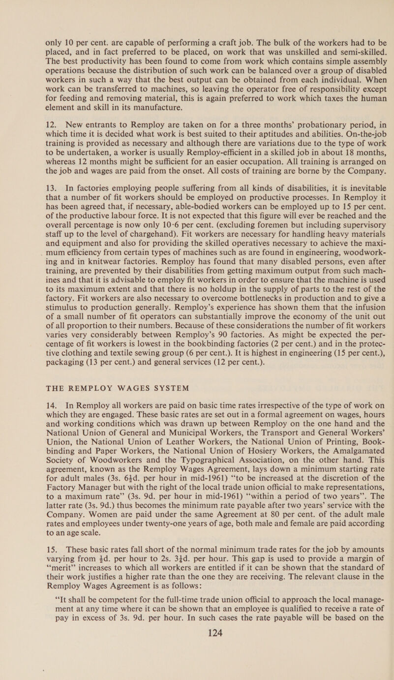 only 10 per cent. are capable of performing a craft job. The bulk of the workers had to be placed, and in fact preferred to be placed, on work that was unskilled and semi-skilled. The best productivity has been found to come from work which contains simple assembly operations because the distribution of such work can be balanced over a group of disabled workers in such a way that the best output can be obtained from each individual. When work can be transferred to machines, so leaving the operator free of responsibility except for feeding and removing material, this is again preferred to work which taxes the human element and skill in its manufacture. 12. New entrants to Remploy are taken on for a three months’ probationary period, in which time it is decided what work is best suited to their aptitudes and abilities. On-the-job training is provided as necessary and although there are variations due to the type of work to be undertaken, a worker is usually Remploy-efficient in a skilled job in about 18 months, whereas 12 months might be sufficient for an easier occupation. All training is arranged on the job and wages are paid from the onset. All costs of training are borne by the Company. 13. In factories employing people suffering from all kinds of disabilities, it is inevitable that a number of fit workers should be employed on productive processes. In Remploy it has been agreed that, if necessary, able-bodied workers can be employed up to 15 per cent. of the productive labour force. It is not expected that this figure will ever be reached and the overall percentage is now only 10-6 per cent. (excluding foremen but including supervisory staff up to the level of chargehand). Fit workers are necessary for handling heavy materials and equipment and also for providing the skilled operatives necessary to achieve the maxi- . mum efficiency from certain types of machines such as are found in engineering, woodwork- ing and in knitwear factories. Remploy has found that many disabled persons, even after training, are prevented by their disabilities from getting maximum output from such mach- ines and that it is advisable to employ fit workers in order to ensure that the machine is used to its maximum extent and that there is no holdup in the supply of parts to the rest of the factory. Fit workers are also necessary to overcome bottlenecks in production and to give a stimulus to production generally. Remploy’s experience has shown them that the infusion of a small number of fit operators can substantially improve the economy of the unit out of all proportion to their numbers. Because of these considerations the number of fit workers varies very considerably between Remploy’s 90 factories. As might be expected the per- centage of fit workers is lowest in the bookbinding factories (2 per cent.) and in the protec- tive clothing and textile sewing group (6 per cent.). It is highest in engineering (15 per cent.), packaging (13 per cent.) and general services (12 per cent.). THE REMPLOY WAGES SYSTEM 14. In Remploy all workers are paid on basic time rates irrespective of the type of work on which they are engaged. These basic rates are set out in a formal agreement on wages, hours and working conditions which was drawn up between Remploy on the one hand and the National Union of General and Municipal Workers, the Transport and General Workers’ Union, the National Union of Leather Workers, the National Union of Printing, Book- binding and Paper Workers, the National Union of Hosiery Workers, the Amalgamated Society of Woodworkers and the Typographical Association, on the other hand. This agreement, known as the Remploy Wages Agreement, lays down a minimum starting rate for adult males (3s. 64d. per hour in mid-1961) “‘to be increased at the discretion of the Factory Manager but with the right of the local trade union official to make representations, to a maximum rate’”’ (3s. 9d. per hour in mid-1961) “‘within a period of two years’’. The latter rate (3s. 9d.) thus becomes the minimum rate payable after two years’ service with the Company. Women are paid under the same Agreement at 80 per cent. of the adult male rates and employees under twenty-one years of age, both male and female are paid according to an age scale. 15. These basic rates fall short of the normal minimum trade rates for the job by amounts varying from 4d. per hour to 2s. 34d. per hour. This gap is used to provide a margin of ‘*merit’’ increases to which all workers are entitled if it can be shown that the standard of their work justifies a higher rate than the one they are receiving. The relevant clause in the Remploy Wages Agreement is as follows: “It shall be competent for the full-time trade union official to approach the local manage- ment at any time where it can be shown that an employee is qualified to receive a rate of pay in excess of 3s. 9d. per hour. In such cases the rate payable will be based on the
