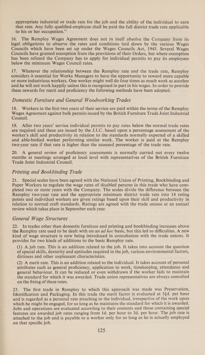 appropriate industrial or trade rate for the job and the ability of the individual to earn that rate. Any fully qualified sti shall be paid the full district trade rate applicable to his or her occupation.”’ 16. The Remploy Wages Agreement does not in itself absolve the Company from its legal obligations to observe the rates and conditions laid down by the various Wages Councils which have been set up under the Wages Councils Act, 1945. Several Wages Councils have granted exemption from the provisions of their Orders, but where exemption has been refused the Company has to apply for individual permits to pay its employees below the minimum Wages Council rates. 17. Whatever the relationship between the Remploy rate and the trade rate, Remploy considers it essential for Works Managers to have the opportunity to reward more capable or more industrious workers. One worker might well do four times as much work as another and he will not work happily unless this is recognised in part in his wages. In order to provide these rewards for merit and proficiency the following methods have been adopted. Domestic Furniture and General Woodworking Trades 18. Workers in the first two years of their service are paid within the terms of the Remploy Wages Agreement against bulk permits issued by the British Furniture Trade Joint Industrial Council. 19. After two years’ service individual permits to pay rates below the normal trade rates are required and these are issued by the J.I.C. based upon a percentage assessment of the worker’s skill and productivity in relation to the standards normally expected of a skilled and able-bodied worker performing similar work. The worker is paid at the Remploy two-year rate if that rate is higher than the assessed percentage of the trade rate. 20. A general review of proficiency assessments is normally carried out every twelve months at meetings arranged at local level with representatives of the British Furniture Trade Joint Industrial Council. Printing and Bookbinding Trade 21. Special scales have been agreed with the National Union of Printing, Bookbinding and Paper Workers to regulate the wage rates of disabled persons in this trade who have com- pleted two or more years with the Company. The scales divide the difference between the Remploy two-year rate and the appropriate minimum district trade rate into 14 rating points and individual workers are given ratings based upon their skill and productivity in relation to normal craft standards. Ratings are agreed with the trade unions at an annual review which takes place in September each year. General Wage Structures 22. In trades other than domestic furniture and printing and bookbinding increases above the Remploy rate used to be dealt with on an ad hoc basis, but this led to difficulties. A new kind of wage structure is now being introduced in consultation with the trade unions. It provides for two kinds of additions to the basic Remploy rate. (1) A job rate. This is an addition related to the job. It takes into account the question of special skills, dexterity and aptitudes required in the job, various environmental factors, dirtiness and other unpleasant characteristics. (2) A merit rate. This is an addition related to the individual. It takes account of personal attributes such as general proficiency, application to work, timekeeping, attendance and general behaviour. It can be reduced or even withdrawn if the worker fails to maintain the standard for which it was awarded. Trade union representatives are always consulted on the fixing of these rates. 23. The first trade in Remploy to which this approach was made was Preservation, Identification and Packaging. In this trade the merit factor is evaluated at 33d. per hour and is regarded as a personal rate attaching to the individual, irrespective of the work upon which he might be engaged, for so long as he maintains the standard for which it is awarded. Jobs and operations are evaluated according to their contents and those containing special features are awarded job rates ranging from 1d. per hour to 3d. per hour. The job rate is attached to the job and is payable to a worker only for so long as he is actually employed on that specific job.