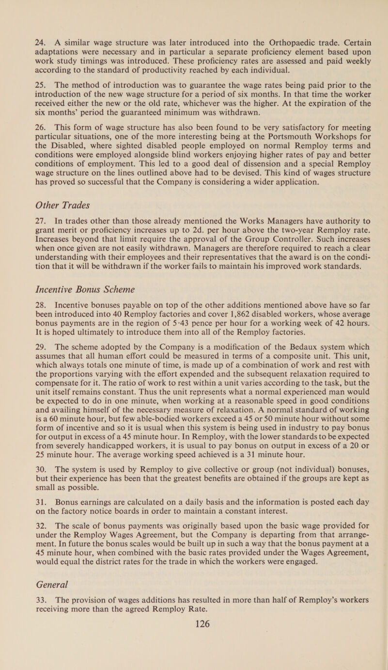 24. A similar wage structure was later introduced into the Orthopaedic trade. Certain adaptations were necessary and in particular a separate proficiency element based upon work study timings was introduced. These proficiency rates are assessed and paid weekly according to the standard of productivity reached by each individual. 25. The method of introduction was to guarantee the wage rates being paid prior to the introduction of the new wage structure for a period of six months. In that time the worker received either the new or the old rate, whichever was the higher. At the expiration of the six months’ period the guaranteed minimum was withdrawn. 26. This form of wage structure has also been found to be very satisfactory for meeting particular situations, one of the more interesting being at the Portsmouth Workshops for the Disabled, where sighted disabled people employed on normal Remploy terms and conditions were employed alongside blind workers enjoying higher rates of pay and better conditions of employment. This led to a good deal of dissension and a special Remploy wage structure on the lines outlined above had to be devised. This kind of wages structure has proved so successful that the Company is considering a wider application. Other Trades 27. In trades other than those already mentioned the Works Managers have authority to grant merit or proficiency increases up to 2d. per hour above the two-year Remploy rate. Increases beyond that limit require the approval of the Group Controller. Such increases when once given are not easily withdrawn. Managers are therefore required to reach a clear understanding with their employees and their representatives that the award is on the condi- tion that it will be withdrawn if the worker fails to maintain his improved work standards. Incentive Bonus Scheme 28. Incentive bonuses payable on top of the other additions mentioned above have so far been introduced into 40 Remploy factories and cover 1,862 disabled workers, whose average bonus payments are in the region of 5-43 pence per hour for a working week of 42 hours. It is hoped ultimately to introduce them into all of the Remploy factories. 29. The scheme adopted by the Company is a modification of the Bedaux system which assumes that all human effort could be measured in terms of a composite unit. This unit, which always totals one minute of time, is made up of a combination of work and rest with the proportions varying with the effort expended and the subsequent relaxation required to compensate for it. The ratio of work to rest within a unit varies according to the task, but the unit itself remains constant. Thus the unit represents what a normal experienced man would be expected to do in one minute, when working at a reasonable speed in good conditions and availing himself of the necessary measure of relaxation. A normal standard of working is a 60 minute hour, but few able-bodied workers exceed a 45 or 50 minute hour without some form of incentive and so it is usual when this system is being used in industry to pay bonus for output in excess of a 45 minute hour. In Remploy, with the lower standards to be expected from severely handicapped workers, it is usual to pay bonus on output in excess of a 20 or 25 minute hour. The average working speed achieved is a 31 minute hour. 30. The system is used by Remploy to give collective or group (not individual) bonuses, but their experience has been that the greatest benefits are obtained if the groups are kept as small as possible. 31. Bonus earnings are calculated on a daily basis and the information is posted each day on the factory notice boards in order to maintain a constant interest. 32. The scale of bonus payments was originally based upon the basic wage provided for under the Remploy Wages Agreement, but the Company is departing from that arrange- ment. In future the bonus scales would be built up in such a way that the bonus payment at a 45 minute hour, when combined with the basic rates provided under the Wages Agreement, would equal the district rates for the trade in which the workers were engaged. General 33. The provision of wages additions has resulted in more than half of Remploy’s workers receiving more than the agreed Remploy Rate.