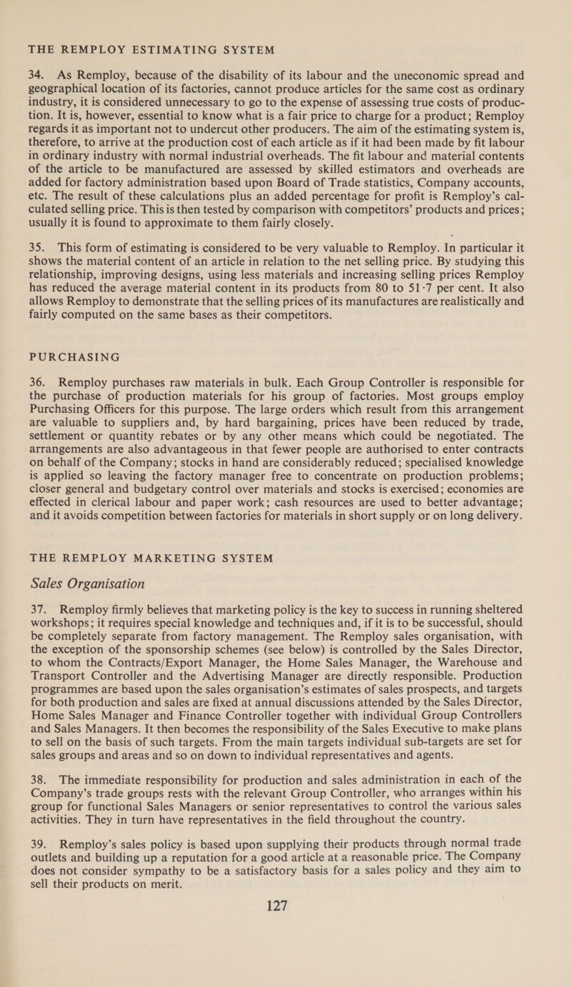 THE REMPLOY ESTIMATING SYSTEM 34. As Remploy, because of the disability of its labour and the uneconomic spread and geographical location of its factories, cannot produce articles for the same cost as ordinary industry, it is considered unnecessary to go to the expense of assessing true costs of produc- tion. It is, however, essential to know what is a fair price to charge for a product; Remploy regards it as important not to undercut other producers. The aim of the estimating system is, therefore, to arrive at the production cost of each article as if it had been made by fit labour in ordinary industry with normal industrial overheads. The fit labour and material contents of the article to be manufactured are assessed by skilled estimators and overheads are added for factory administration based upon Board of Trade statistics, Company accounts, etc. The result of these calculations plus an added percentage for profit is Remploy’s cal- culated selling price. This is then tested by comparison with competitors’ products and prices; usually it is found to approximate to them fairly closely. 35. This form of estimating is considered to be very valuable to Remploy. In particular it shows the material content of an article in relation to the net selling price. By studying this relationship, improving designs, using less materials and increasing selling prices Remploy has reduced the average material content in its products from 80 to 51-7 per cent. It also allows Remploy to demonstrate that the selling prices of its manufactures are realistically and fairly computed on the same bases as their competitors. PURCHASING 36. Remploy purchases raw materials in bulk. Each Group Controller is responsible for the purchase of production materials for his group of factories. Most groups employ Purchasing Officers for this purpose. The large orders which result from this arrangement are valuable to suppliers and, by hard bargaining, prices have been reduced by trade, settlement or quantity rebates or by any other means which could be negotiated. The arrangements are also advantageous in that fewer people are authorised to enter contracts on behalf of the Company; stocks in hand are considerably reduced; specialised knowledge is applied so leaving the factory manager free to concentrate on production problems; closer general and budgetary control over materials and stocks is exercised ; economies are effected in clerical labour and paper work; cash resources are used to better advantage; and it avoids competition between factories for materials in short supply or on long delivery. THE REMPLOY MARKETING SYSTEM Sales Organisation 37. Remploy firmly believes that marketing policy is the key to success in running sheltered workshops; it requires special knowledge and techniques and, if it is to be successful, should be completely separate from factory management. The Remploy sales organisation, with the exception of the sponsorship schemes (see below) is controlled by the Sales Director, to whom the Contracts/Export Manager, the Home Sales Manager, the Warehouse and Transport Controller and the Advertising Manager are directly responsible. Production programmes are based upon the sales organisation’s estimates of sales prospects, and targets for both production and sales are fixed at annual discussions attended by the Sales Director, Home Sales Manager and Finance Controller together with individual Group Controllers and Sales Managers. It then becomes the responsibility of the Sales Executive to make plans to sell on the basis of such targets. From the main targets individual sub-targets are set for sales groups and areas and so on down to individual representatives and agents. 38. The immediate responsibility for production and sales administration in each of the Company’s trade groups rests with the relevant Group Controller, who arranges within his group for functional Sales Managers or senior representatives to control the various sales activities. They in turn have representatives in the field throughout the country. 39. Remploy’s sales policy is based upon supplying their products through normal trade outlets and building up a reputation for a good article at a reasonable price. The Company does not consider sympathy to be a satisfactory basis for a sales policy and they aim to sell their products on merit.