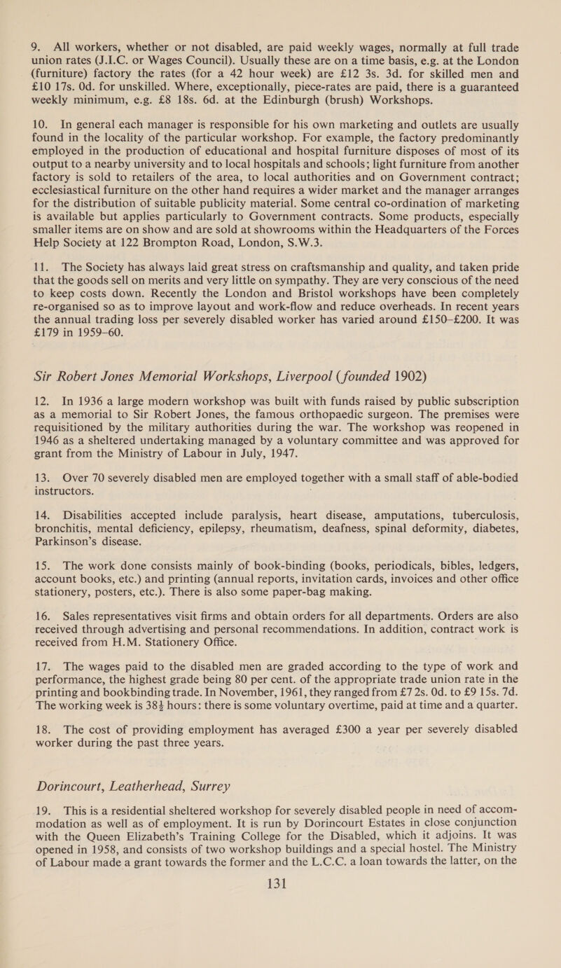 union rates (J.I.C. or Wages Council). Usually these are on a time basis, e.g. at the London (furniture) factory the rates (for a 42 hour week) are £12 3s. 3d. for skilled men and £10 17s. Od. for unskilled. Where, exceptionally, piece-rates are paid, there is a guaranteed weekly minimum, e.g. £8 18s. 6d. at the Edinburgh (brush) Workshops. 10. In general each manager is responsible for his own marketing and outlets are usually found in the locality of the particular workshop. For example, the factory predominantly employed in the production of educational and hospital furniture disposes of most of its output to a nearby university and to local hospitals and schools; light furniture from another factory is sold to retailers of the area, to local authorities and on Government contract; ecclesiastical furniture on the other hand requires a wider market and the manager arranges for the distribution of suitable publicity material. Some central co-ordination of marketing is available but applies particularly to Government contracts. Some products, especially smaller items are on show and are sold at showrooms within the Headquarters of the Forces Help Society at 122 Brompton Road, London, S.W.3. 11. The Society has always laid great stress on craftsmanship and quality, and taken pride that the goods sell on merits and very little on sympathy. They are very conscious of the need to keep costs down. Recently the London and Bristol workshops have been completely re-organised so as to improve layout and work-flow and reduce overheads. In recent years the annual trading loss per severely disabled worker has varied around £150—-£200. It was £179 in 1959-60. Sir Robert Jones Memorial Workshops, Liverpool ( founded 1902) 12. In 1936 a large modern workshop was built with funds raised by public subscription as a memorial to Sir Robert Jones, the famous orthopaedic surgeon. The premises were requisitioned by the military authorities during the war. The workshop was reopened in 1946 as a sheltered undertaking managed by a voluntary committee and was approved for grant from the Ministry of Labour in July, 1947. 13. Over 70 severely disabled men are employed together with a small staff of able-bodied instructors. 14. Disabilities accepted include paralysis, heart disease, amputations, tuberculosis, bronchitis, mental deficiency, epilepsy, rheumatism, deafness, spinal deformity, diabetes, Parkinson’s disease. 15. The work done consists mainly of book-binding (books, periodicals, bibles, ledgers, account books, etc.) and printing (annual reports, invitation cards, invoices and other office stationery, posters, etc.). There is also some paper-bag making. 16. Sales representatives visit firms and obtain orders for all departments. Orders are also received through advertising and personal recommendations. In addition, contract work is received from H.M. Stationery Office. 17.. The wages paid to the disabled men are graded according to the type of work and performance, the highest grade being 80 per cent. of the appropriate trade union rate in the printing and bookbinding trade. In November, 1961, they ranged from £7 2s. Od. to £9 15s. 7d. The working week is 384 hours: there is some voluntary overtime, paid at time and a quarter. 18. The cost of providing employment has averaged £300 a year per severely disabled worker during the past three years. Dorincourt, Leatherhead, Surrey 19. This is a residential sheltered workshop for severely disabled people in need of accom- modation as well as of employment. It is run by Dorincourt Estates in close conjunction with the Queen Elizabeth’s Training College for the Disabled, which it adjoins. It was opened in 1958, and consists of two workshop buildings and a special hostel. The Ministry of Labour made a grant towards the former and the L.C.C. a loan towards the latter, on the 151