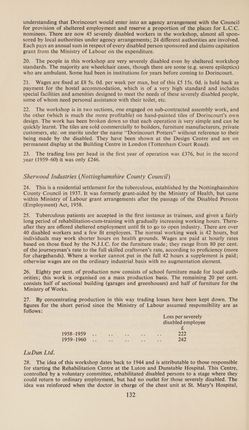 understanding that Dorincourt would enter into an agency arrangement with the Council for provision of sheltered employment and reserve a proportion of the places for L.C.C. nominees. There are now 45 severely disabled workers in the workshop, almost all spon- sored by local authorities under agency arrangements; 24 different authorities are involved. Each pays an annual sum in respect of every disabled person sponsored and claims capitation grant from the Ministry of Labour on the expenditure. 20. The people in this workshop are very severely disabled even by sheltered workshop standards. The majority are wheelchair cases, though there are some (e.g. severe epileptics) who are ambulant. Some had been in institutions for years before coming to Dorincourt. 21. Wages are fixed at £8 Ss. Od. per week per man, but of this £5 15s. Od. is held back as payment for the hostel accommodation, which is of a very high standard and includes special facilities and amenities designed to meet the needs of these severely disabled people, some of whom need personal assistance with their toilet, etc. 22. The workshop is in two sections, one engaged on sub-contracted assembly work, and the other (which is much the more profitable) on hand-painted tiles of Dorincourt’s own design. The work has been broken down so that each operation is very simple and can be quickly learnt. The tiles are sold commercially to builders, furniture manufacturers, private customers, etc. on merits under the name “‘Dorincourt Potters’? without reference to their being made by the disabled. They have been shown at the Design Centre and are on permanent display at the Building Centre in London (Tottenham Court Road). 23. The trading loss per head in the first year of operation was £376, but in the second year (1959-60) it was only £246. Sherwood Industries (Nottinghamshire County Council) 24. This is a residential settlement for the tuberculous, established by the Nottinghamshire County Council in 1937. It was formerly grant-aided by the Ministry of Health, but came within Ministry of Labour grant arrangements after the passage of the Disabled Persons (Employment) Act, 1958. 25. Tuberculous patients are accepted in the first instance as trainees, and given a fairly long period of rehabilitation-cum-training with gradually increasing working hours. There- after they are offered sheltered employment until fit to go to open industry. There are over 40 disabled workers and a few fit employees. The normal working week is 42 hours, but individuals may work shorter hours on health grounds. Wages are paid at hourly rates based on those fixed by the N.J.I.C. for the furniture trade; they range from 80 per cent. of the journeyman’s rate to the full skilled craftsmen’s rate, according to proficiency (more for chargehands). Where a worker cannot put in the full 42 hours a supplement is paid; otherwise wages are on the ordinary industrial basis with no augmentation element. 26. Eighty per cent. of production now consists of school furniture made for local auth- orities; this work is organised on a mass production basis. The remaining 20 per cent. consists half of sectional building (garages and greenhouses) and half of furniture for the Ministry of Works. 27. By concentrating production in this way trading losses have been kept down. The figures for the short period since the Ministry of Labour assumed responsibility are as follows: Loss per severely disabled employee £ 1958-1959... ie is ts md Lie 1959-1960 .. te oi a ey, 242 LuDun Ltd. 28. The idea of this workshop dates back to 1944 and is attributable to those responsible for starting the Rehabilitation Centre at the Luton and Dunstable Hospital. This Centre, controlled by a voluntary committee, rehabilitated disabled persons to a stage where they could return to ordinary employment, but had no outlet for those severely disabled. The idea was reinforced when the doctor in charge of the chest unit at St. Mary’s Hospital, [32