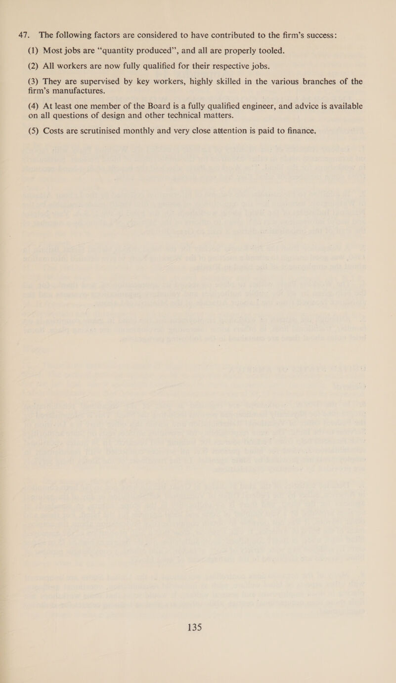 47. The following factors are considered to have contributed to the firm’s success: (1) Most jobs are “‘quantity produced”’, and all are properly tooled. (2) All workers are now fully qualified for their respective jobs. (3) They are supervised by key workers, highly skilled in the various branches of the firm’s manufactures. (4) At least one member of the Board is a fully qualified engineer, and advice is available on all questions of design and other technical matters. (5) Costs are scrutinised monthly and very close attention is paid to finance.