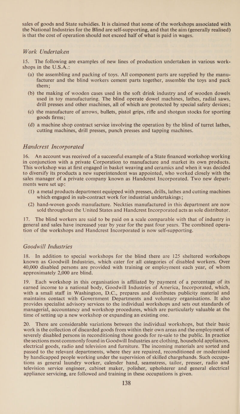 sales of goods and State subsidies. It is claimed that some of the workshops associated with the National Industries for the Blind are self-supporting, and that the aim (generally realised) is that the cost of operation should not exceed half of what is paid in wages. Work Undertaken 15. The following are examples of new lines of production undertaken in various work- shops in the U.S.A.: (a) the assembling and packing of toys. All component parts are supplied by the manu- facturer and the blind workers cement parts together, assemble the toys and pack them; (b) the making of wooden cases used in the soft drink industry and of wooden dowels used in toy manufacturing. The blind operate dowel machines, lathes, radial saws, drill presses and other machines, all of which are protected by special safety devices; (c) the manufacture of arrows, bullets, pistol grips, rifle and shotgun stocks for sporting goods firms; (d) a machine shop contract service involving the operation by the blind of turret lathes, cutting machines, drill presses, punch presses and tapping machines. Handcrest Incorporated 16. An account was received of a successful example of a State financed workshop working in conjunction with a private Corporation to manufacture and market its own products. This workshop was at first engaged in basket weaving and ceramics and when it was decided to diversify its products a new superintendent was appointed, who worked closely with the sales manager of a private company known as Handcrest Incorporated. Two new depart- ments were set up: (1) a metal products department equipped with presses, drills, lathes and cutting machines which engaged in sub-contract work for industrial undertakings ; (2) hand-woven goods manufacture. Neckties manufactured in this department are now sold throughout the United States and Handcrest Incorporated acts as sole distributor. 17. The blind workers are said to be paid on a scale comparable with that of industry in general and sales have increased year by year for the past four years. The combined opera- tion of the workshops and Handcrest Incorporated is now self-supporting. Goodwill Industries 18. In addition to special workshops for the blind there are 125 sheltered workshops known as Goodwill Industries, which cater for all categories of disabled workers. Over 40,000 disabled persons are provided with training or employment each year, of whom approximately 2,000 are blind. 19. Each workshop in this organisation is affiliated by payment of a percentage of its earned income to a national body, Goodwill Industries of America, Incorporated, which, with a small staff in Washington, D.C., prepares and distributes publicity material and maintains contact with Government Departments and voluntary organisations. It also provides specialist advisory services to the individual workshops and sets out standards of managerial, accountancy and workshop procedures, which are particularly valuable at the time of setting up a new workshop or expanding an existing one. 20. There are considerable variations between the individual workshops, but their basic work is the collection of discarded goods from within their own areas and the employment of severely disabled persons in reconditioning those goods for re-sale to the public. In practice the sections most commonly found in Goodwill Industries are clothing, household appliances, electrical goods, radio and television and furniture. The incoming materials are sorted and passed to the relevant departments, where they are repaired, reconditioned or modernised by handicapped people working under the supervision of skilled chargehands. Such occupa- tions as general laundry worker, calender hand, seamstress, tailor, presser, radio and television service engineer, cabinet maker, polisher, upholsterer and general electrical appliance servicing, are followed and training in these occupations is given.