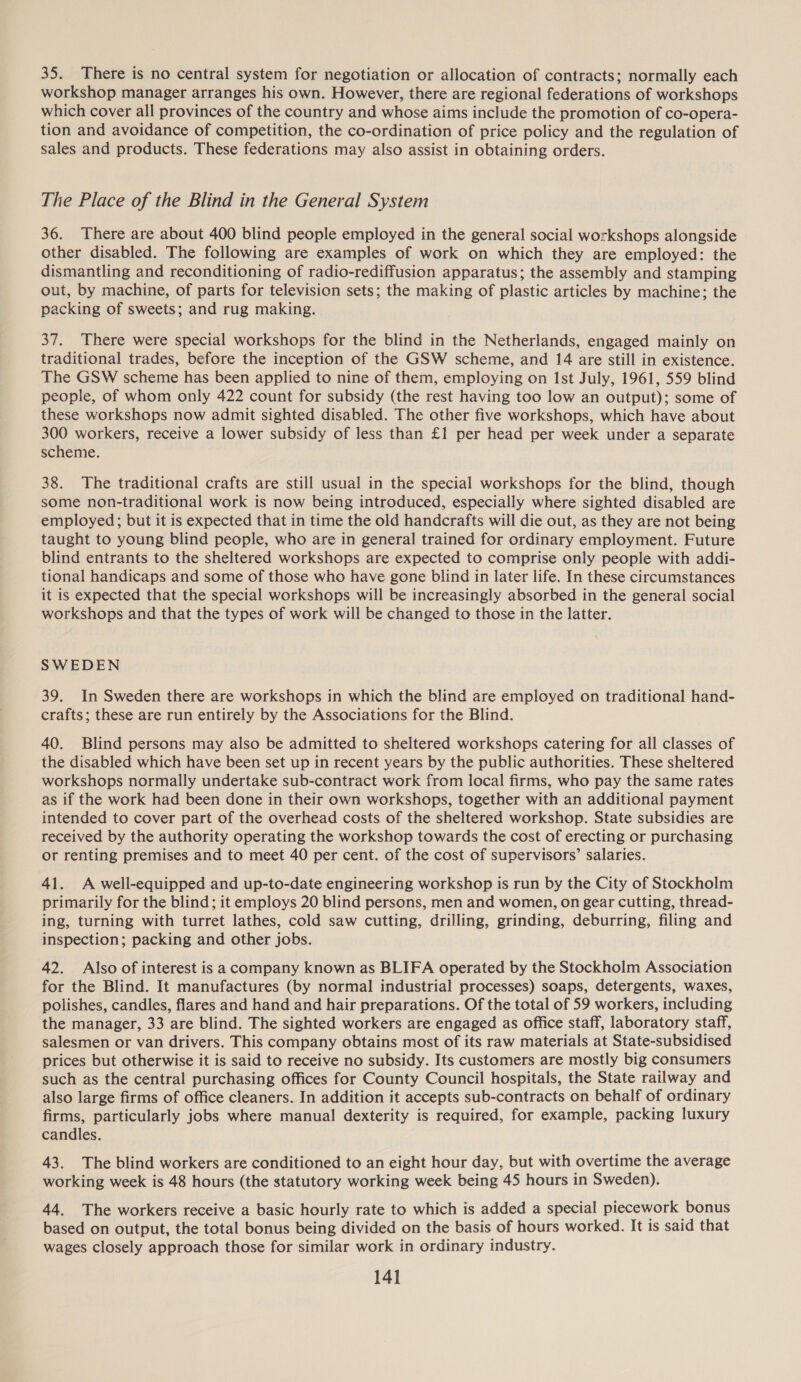 35. There is no central system for negotiation or allocation of contracts; normally each workshop manager arranges his own. However, there are regional federations of workshops which cover all provinces of the country and whose aims include the promotion of co-opera- tion and avoidance of competition, the co-ordination of price policy and the regulation of sales and products. These federations may also assist in obtaining orders. The Place of the Blind in the General System 36. There are about 400 blind people employed in the general social workshops alongside other disabled. The following are examples of work on which they are employed: the dismantling and reconditioning of radio-rediffusion apparatus; the assembly and stamping out, by machine, of parts for television sets; the making of plastic articles by machine; the packing of sweets; and rug making. 37. There were special workshops for the blind in the Netherlands, engaged mainly on traditional trades, before the inception of the GSW scheme, and 14 are still in existence. The GSW scheme has been applied to nine of them, employing on Ist July, 1961, 559 blind people, of whom only 422 count for subsidy (the rest having too low an output); some of these workshops now admit sighted disabled. The other five workshops, which have about 300 workers, receive a lower subsidy of less than £1 per head per week under a separate scheme. 38. The traditional crafts are still usual in the special workshops for the blind, though some non-traditional work is now being introduced, especially where sighted disabled are employed; but it is expected that in time the old handcrafts will die out, as they are not being taught to young blind people, who are in general trained for ordinary employment. Future blind entrants to the sheltered workshops are expected to comprise only people with addi- tional handicaps and some of those who have gone blind in later life. In these circumstances it is expected that the special workshops will be increasingly absorbed in the general social workshops and that the types of work will be changed to those in the latter. SWEDEN 39. In Sweden there are workshops in which the blind are employed on traditional hand- crafts; these are run entirely by the Associations for the Blind. 40. Blind persons may also be admitted to sheltered workshops catering for all classes of the disabled which have been set up in recent years by the public authorities. These sheltered workshops normally undertake sub-contract work from local firms, who pay the same rates as if the work had been done in their own workshops, together with an additional payment intended to cover part of the overhead costs of the sheltered workshop. State subsidies are received by the authority operating the workshop towards the cost of erecting or purchasing or renting premises and to meet 40 per cent. of the cost of supervisors’ salaries. 41. A well-equipped and up-to-date engineering workshop is run by the City of Stockholm primarily for the blind; it employs 20 blind persons, men and women, on gear cutting, thread- ing, turning with turret lathes, cold saw cutting, drilling, grinding, deburring, filing and inspection; packing and other jobs. 42. Also of interest is a company known as BLIFA operated by the Stockholm Association for the Blind. It manufactures (by normal industrial processes) soaps, detergents, waxes, polishes, candles, flares and hand and hair preparations. Of the total of 59 workers, including the manager, 33 are blind. The sighted workers are engaged as office staff, laboratory staff, salesmen or van drivers. This company obtains most of its raw materials at State-subsidised prices but otherwise it is said to receive no subsidy. Its customers are mostly big consumers such as the central purchasing offices for County Council hospitals, the State railway and also large firms of office cleaners. In addition it accepts sub-contracts on behalf of ordinary firms, particularly jobs where manual dexterity is required, for example, packing luxury candles. 43. The blind workers are conditioned to an eight hour day, but with overtime the average working week is 48 hours (the statutory working week being 45 hours in Sweden). 44. The workers receive a basic hourly rate to which is added a special piecework bonus based on output, the total bonus being divided on the basis of hours worked. It is said that wages closely approach those for similar work in ordinary industry.
