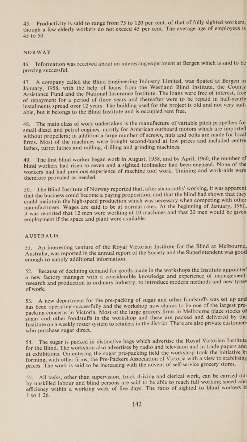 45. Productivity is said to range from 75 to 120 per cent. of that of fully sighted workers, though a few elderly workers do not exceed 45 per cent. The average age of employees is 45 to 50. NORWAY 46. Information was received about an interesting experiment at Bergen which is said to be proving successful. 47. A company called the Blind Engineering Industry Limited, was floated at Bergen in January, 1958, with the help of loans from the Westland Blind Institute, the County Assistance Fund and the National Insurance Institute. The loans were free of interest, free of repayment for a period of three years and thereafter were to be repaid in half-yearly instalments spread over 12 years. The building used for the project is old and not very suit- able, but it belongs to the Blind Institute and is occupied rent free. 48. The main class of work undertaken is the manufacture of variable pitch propellers for small diesel and petrol engines, mostly for American outboard motors which are imported without propellers; in addition a large number of screws, nuts and bolts are made for local firms. Most of the machines were bought second-hand at low prices and included centre lathes, turret lathes and milling, drilling and grinding machines. 49. The first blind worker began work in August, 1958, and by April, 1960, the number of blind workers had risen to seven and a sighted toolmaker had been engaged. None of the workers had had previous experience of machine tool work. Training and work-aids were: therefore provided as needed. 50. The Blind Institute of Norway reported that, after six months’ working, it was apparent that the business could become a paying proposition, and that the blind had shown that they could maintain the high-speed production which was necessary when competing with other manufacturers. Wages are said to be at normal rates. At the beginning of January, 1961, it was reported that 12 men were working at 10 machines and that 20 men would be given employment if the space and plant were available. AUSTRALIA 51. An interesting venture of the Royal Victorian Institute for the Blind at Melbourne, Australia, was reported in the annual report of the Society and the Superintendent was good enough to supply additional information. 52. Because of declining demand for goods made in the workshops the Institute appointed a new factory manager with a considerable knowledge and experience of management. research and production in ordinary industry, to introduce modern methods and new types of work. 53. A new department for the pre-packing of sugar and other foodstuffs was set up and has been operating successfully and the workshop now claims to be one of the largest pre- packing concerns in Victoria. Most of the large grocery firms in Melbourne place stocks of sugar and other foodstuffs in the workshop and these are packed and delivered by the Institute on a weekly roster system to retailers in the district. There are also private customers who purchase sugar direct. 54. The sugar is packed in distinctive bags which advertise the Royal Victorian Institute for the Blind. The workshop also advertises by radio and television and in trade papers anc at exhibitions. On entering the sugar pre-packing field the workshop took the initiative ir forming, with other firms, the Pre-Packers Association of Victoria with a view to stabilising prices. The work is said to be increasing with the advent of self-service grocery stores. 55. All tasks, other than supervision, truck driving and clerical work, can be carried ou: by unskilled labour and blind persons are said to be able to reach full working speed ana efficiency within a working week of five days. The ratio of sighted to blind workers is 1 to 1:26.
