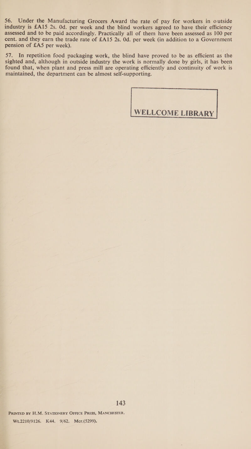 56. Under the Manufacturing Grocers Award the rate of pay for workers in outside industry is £A15 2s. Od. per week and the blind workers agreed to have their efficiency assessed and to be paid accordingly. Practically all of them have been assessed as 100 per cent. and they earn the trade rate of £A15 2s. Od. per week (in addition to a Government pension of £A5 per week). 57. In repetition food packaging work, the blind have proved to be as efficient as the sighted and, although in outside industry the work is normally done by girls, it has been found that, when plant and press mill are operating efficiently and continuity of work is maintained, the department can be almost self-supporting.  WELLCOME LIBRARY 143 PRINTED BY H.M. STATIONERY OFFICE PRESS, MANCHESTER. Wt.2210/9126. K44. 9/62. Mcr.(5299).