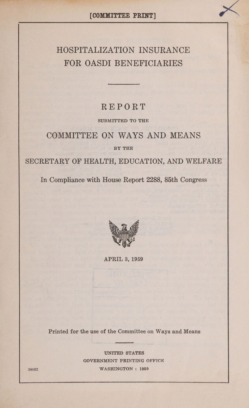 [COMMITTEE PRINT] om HOSPITALIZATION INSURANCE FOR OASDI BENEFICIARIES REPORT SUBMITTED TO THE COMMITTEE ON WAYS AND MEANS BY THE SECRETARY OF HEALTH, EDUCATION, AND WELFARE | In Compliance with House Report 2288, 85th Congress  APRIL 38, 1959 Printed for the use of the Committee on Ways and Means  UNITED STATES GOVERNMENT PRINTING OFFICE 38602 WASHINGTON : 1959