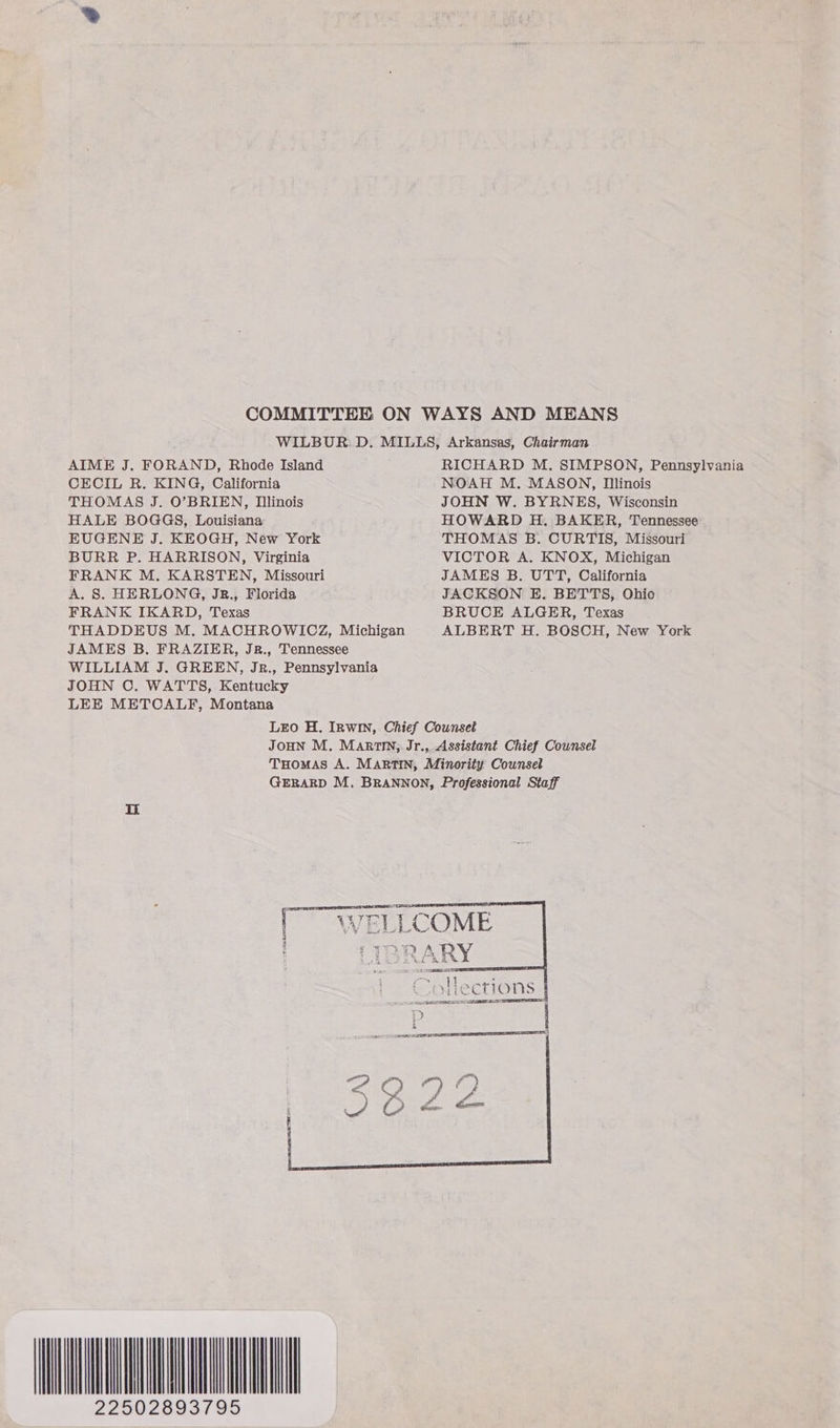 COMMITTEE ON WAYS AND MEANS WILBUR. D. MILLS, Arkansas, Chairman AIME J. FORAND, Rhode Island RICHARD M. SIMPSON, Pennsylvania CECIL R. KING, California NOAH M. MASON, Illinois THOMAS J. O’BRIEN, Illinois JOHN W. BYRNES, Wisconsin HALE BOGGS, Louisiana HOWARD H. BAKER, Tennessee EUGENE J. KEOGH, New York THOMAS B. CURTIS, Missouri BURR P. HARRISON, Virginia VICTOR A. KNOX, Michigan FRANK M. KARSTEN, Missouri JAMES B. UTT, California A. S. HERLONG, JRz., Florida JACKSON E. BETTS, Ohio FRANK IKARD, Texas BRUCE ALGER, Texas THADDEUS M. MACHROWICZ, Michigan ALBERT H. BOSCH, New York JAMES B. FRAZIER, JR., Tennessee WILLIAM J. GREEN, Jrz., Pennsylvania JOHN O. WATTS, Kentucky LEE METCALF, Montana LEO H. IRwIn, Chief Counseé JOHN M. Martin, Jr., Assistant Chief Counsel THomMAs A. MARTIN, Minority Counsel GERARD M, BRANNON, Professional Staff   NERDS TE tees WELLCOME LIBRARY Fe Sap 1 3 mS Collections ee  ANIA 22502893795