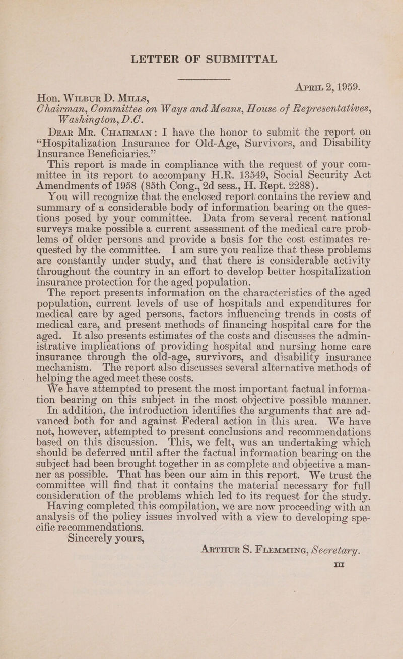 LETTER OF SUBMITTAL Apri 2, 1959. Hon. Wirzur D. Mrs, Chairman, Commitiee on Ways and Means, House of Representatives, Washington, D.C. Dear Mr. Cuatrman: I have the honor to submit the report on “Hospitalization Insurance for Old-Age, Survivors, and Disability Insurance Beneficiaries.” This report is made in compliance with the request of your com- mittee in its report to accompany H.R. 13549, Social Security Act Amendments of 1958 (85th Cong., 2d sess., H. Rept. 2288). You will recognize that the enclosed report contains the review and summary of a considerable body of information bearing on the ques- tions posed by your committee. Data from several recent national surveys make possible a current assessment of the medical care prob- lems of older persons and provide a basis for the cost estimates re- quested by the committee. I am sure you realize that these problems are constantly under study, and that there is considerable activity throughout the country in an effort to develop better hospitalization insurance protection for the aged population. The report presents information on the characteristics of the aged population, current levels of use of hospitals and expenditures for medical care by aged persons, factors influencing trends in costs of medical care, and present methods of financing hospital care for the aged. It also presents estimates of the costs and discusses the admin- istrative implications of providing hospital and nursing home care insurance through the old-age, survivors, and disability insurance mechanism. The report also discusses several alternative methods of helping the aged meet these costs. We have attempted to present the most important factual informa- tion bearing on this subject in the most objective possible manner. In addition, the introduction identifies the arguments that are ad- vanced both for and against Federal action in this area. We have not, however, attempted to present conclusions and recommendations based on this discussion. This, we felt, was an undertaking which should be deferred until after the factual information bearing on the subject had been brought together in as complete and objective a man- ner as possible. That has been our aim in this report. We trust the committee will find that it contains the material necessary for full consideration of the problems which led to its request for the study. Having completed this compilation, we are now proceeding with an analysis of the policy issues involved with a view to developing spe- cific recommendations. Sincerely yours, Arruor 8. Fiemrne, Secretary. rr