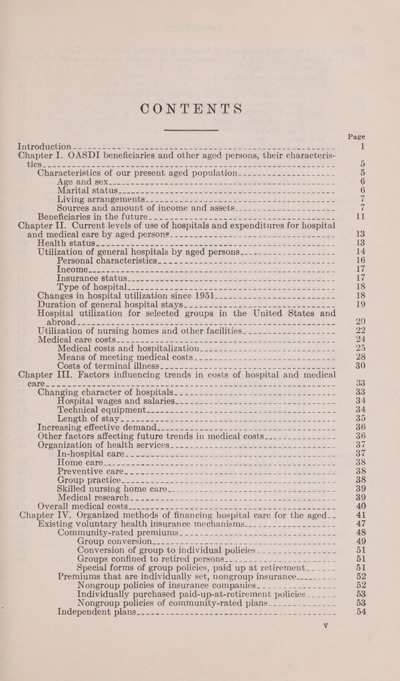 CONTENTS TmiePOdMiChION tes eS Ela ie. ba ee be Sb ee om. PRAT ob del Ph Sem, Chapter I. OASDI beneficiaries and other aged persons, their characteris- GC ieee peta Sue 2 Un. pine VRE” MIA ah antiaes Sae DL ne hee, NNR anit ts NT ARE SZ Characteristics of our present aged population..._._._._._._...._-_-_-- INDE RUMGESEXK ect Ss Guero jee eee Hibtr eR oo NEOTIta Statice &lt;5 Vec elo ool oe. ete dd a fe cree 2S bininoyarraneements i wwearl a eS Id eas ty Bhocliabs . ST Sources and amount of income and assets________....______--- PBeneciariesm. the future 2 .. oo. e-sn a dees aased wo et Bes ees Chapter II. Current levels of use of hospitals and expenditures for hospital and medical care by aged persons... vet dace 2s) Bs eicige: ria reaenestatuee cn wt eo a ee ee et =e apie ee. Utilization of general hospitals by aged persons___-____-_---------- Personal characteristics...'..-4 += =-2fusee. ieptieesd 36 he fit Vpenot hospital. ooo Sek ee Siete el ee erhaera TE Changes in hospital utilization since 1951_........_.-.-.---..-L--.- Duration-of séneral hospital eta yeiecza ties sieticucu ok wien neti os rar lee utilization for selected groups in the United States and ARON so je ee as SE re, Bas Owes eile Bolen he Utilization of nursing homes and other facilities___........._____-- Miecieali Cave COStS. a ee EE oe ek ie a eos Waco Medical costs and hospitalizationsvacassse ses es eee eendeled Means.of meeting medical costs. 202... eee See Bo ee ee Costs ol terminal Uness. «coos Je ke a ede ae Chaneime character of hospitals. cece Lavesed te Sods Bas ek Hospital wares and salarieseza +o. 4 Lena seey a ineth iL ‘echnical comipments. 22. 22. 22 ete ee eee Eo Heme tM OP SUG V6 sor) ee a os ee ey se hn A! oe Increasing effective: demand sic 2s524) deck psteh eadeeei tn be Other factors affecting future trends in medical costs_.___.________- Organization of healt h-services. uo. 2. 6 mea geng doe EYL ieshospital caren. 2itieced detiterul sheds $4 eho dasl th se POIMle CATO ee Gh ee fe os ute Eve ECE AE. hd Be PREVENTIVE CATC. oo el Bee See aie Be tee te oryl Croup Practices 2. ee es en ee) ls a ES Sided murenve home-care. 32 es ce ee te Wiedien researc. 5 hoo os fo se a al pe ea Eau OB Overall mediesecoste 7.2 3). cepa ee Pehen tin Bee eel E Chapter IV. Organized methods of financing hospital care for the aged_- xisting voluntary health insurance mechanisms___-____....._..--- Communtty-ratedworemiutis 8 ser ae as gael a8 pci l GEOMUD COR VeLSION 2. Mose oe ete ea A aS oe Conversion of group to individual policies. _______.__-_--- Groups confined’to retired persons? _.... 3-0. eet FL Special forms of group policies, paid up at retirement______ Premiums that are individually set, nongroup insurance.______ _~ Nongroup policies of insurance companies__.___.___-.-_.- Individually purchased paid-up-at-retirement policies. _____ Nongroup policies of community-rated plans__.._-____.___- imidemenmdemu plaid. So. kicks So ares eae eee OR ae