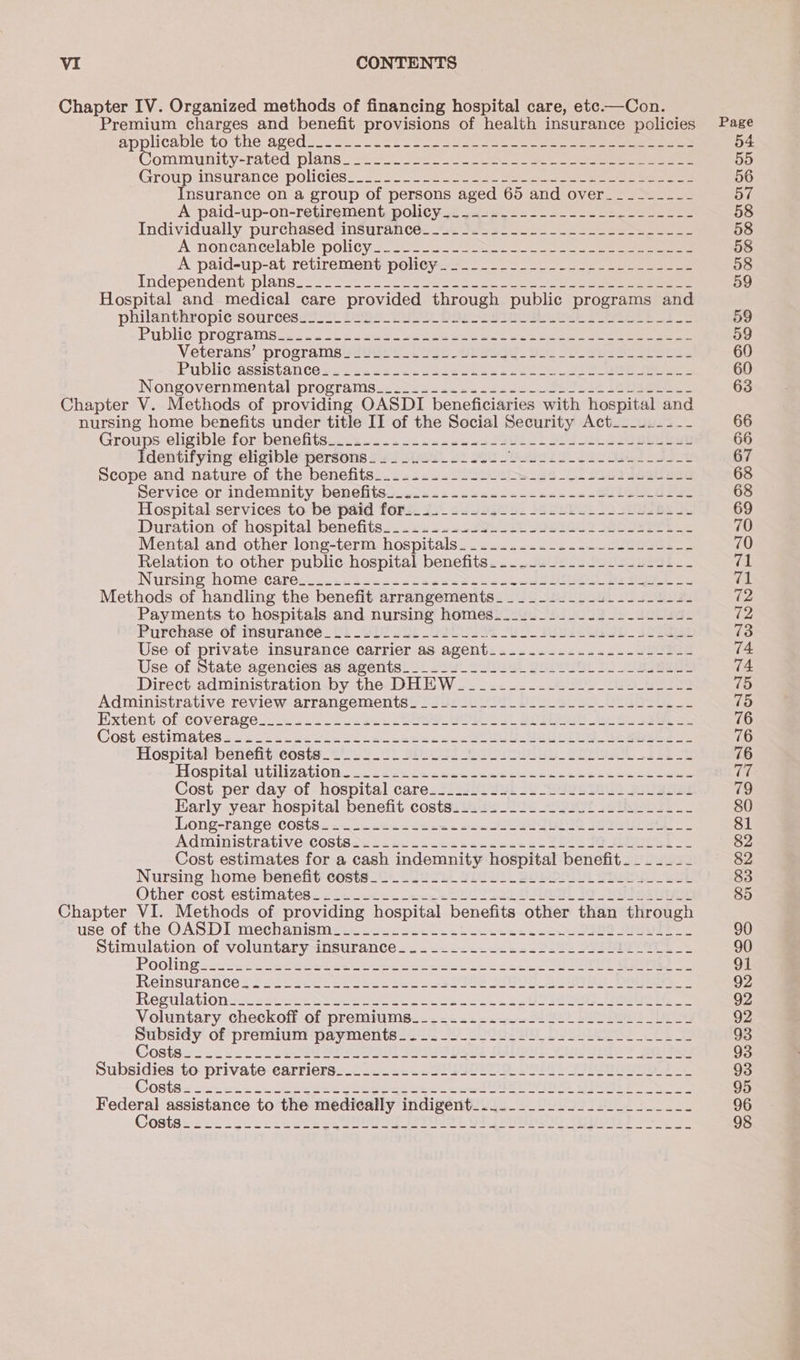 Chapter IV. Organized methods of financing hospital care, ete.—Con. Premium charges and benefit provisions of health insurance policies applicabie to the agediso ae oe ee ee ee ee ee emmunity-rated plans 355) eee Group insurance policies:: 22522228 2 ae ae ee Insurance on a group of persons aged 65 and over_-_-_------ A paid-up-on-retirement, policy. .4-..----------s-------- Individually purchased ‘insurance. 2 S252 2. ee A -noncancelable policy 25-2 eee ene A paid-up-at retirement poliey&gt;_....-----------L------- Independent plans_ 2 2229 so oe ee es eee ee ee Hospital and medical care provided through public programs and philantheopie soursesav il DIE i DOL eee Se oe Pubile Programsee. ve os 6 eee be be aes oa oe Se ener ee ee Veterans’. programe aiigeue USeo Sreege. vai 30 Sees Public-assistan tes eis saan oo isee hn ae oon ene eee ee Nongovernmental programs_¢ sie scnn sy sa00 Sue oe see Chapter V. Methods of providing OASDI beneficiaries with hospital and nursing home benefits under title II of the Social Security Act___..---- Groups. eligible-for-benefits_. dias «&lt;&lt; n= 0000. S9UL2 SEL ee Identifying eligible persons____.-----..-- Oh 2 ee oe Scope-and nature of the benefits... .....2/220 {oes u4_b see eee pervice. or indemnity-benelts...ws sss cea cee ank es = See Hospital services to be paid forts. i... ss252 2. 55 S22 SL ee ss Duration-of hospital benefits... 12 w2+2sFah slo eaee2 SSUOE PE Lee Mental and other long-term hospitals. .....-..-....--+-.4-.-- Relation to other public hospital benefits......---.----...-.-- Nursing homo: cares)... s2Ss4 22h a4 asap aaes eee eee ae Mane Methods of handling the benefit arrangements_____-_-_----------- Payments to hospitals and nursing homes_.__._----.---------- Purehase of meuratveé_ oi Ul 20) USC ULoe Se ea see Use. of private insurance carrier as agent: .....-.-...-../50222 Use of State agencies as agents___________._.___-_------.1--- Direet administration -by the-DHEHW ..22&lt;.....27U ee ee Administrative review arrangements. ____....__------------------- Extent-ofteoverage = 6 2.2.2 bese: se EL BO ee See Cost-estimatess = 2225.0 ees 2 cas ecd awe SOU Oe ees Hospital betiefit'céste_ 2.2 C2 Spo 082 Si ea. Baa ee Hospitabutilization. 222.023 sce naw eae Cee ee Cost -per day of- hospital care. 22.281 Sat 2 Se a Se Early year hospital benefit costs...............-.-.--.--- Long-range costes. su .a52csees enw JSS See AGMinistrative-COsteas) ote. anee aadneue ou tee te eee Se Cost estimates for a cash indemnity hospital benefit. ______ Nursing-home benefit costs _ 2 ULL Sill Se eee Other-cost-estimates.225 22222 ee PEL PS BAAS 19 AGT ese Chapter VI. Methods of providing hospital benefits other than through use of-the OASDI-meéchanisme:..2-2222.22-2-. 4122 a aor Stimulation. of voluntaryinsurance. .. 22-22-2222. 5202 IMIS AT Poolingus. jen ee te Sete eae tee eee oe EE ee Reinsurante: 24 see lel ore se ORS SR BUT Ooi Regulation2ete ee St ee ee Se Fest sO eS eee Voluntary checkoff of premiums.__-...-.-.---.-_---__-___--- Subsidy of premium payments........2.../L_.---.-L-_ ____-- Subsidies to private earriers...... 2.2.00) 220 Sole Le Costes -2.eckin eee hs eeee eee eel SII its Boe Page