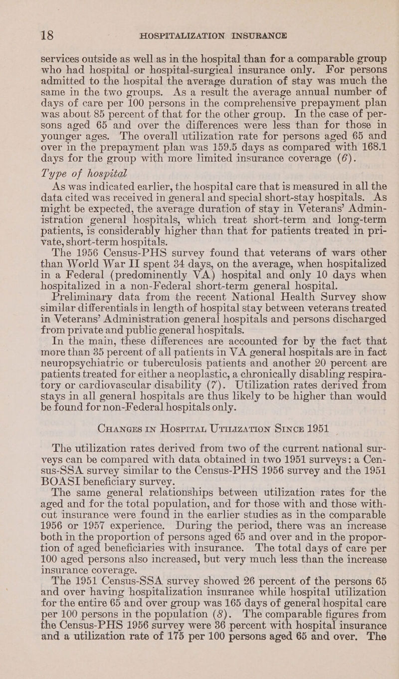 services outside as well as in the hospital than for a comparable group who had hospital or hospital-surgical insurance only. For persons admitted to the hospital the average duration of stay was much the same in the two groups. As a result the average annual number of days of care per 100 persons in the comprehensive prepayment plan was about 85 percent of that for the other group. In the case of per- sons aged 65 and over the differences were less than for those in younger ages. The overall utilization rate for persons aged 65 and over in the prepayment plan was 159.5 days as compared with 168.1 days for the group with more limited insurance coverage (6). Type of hospital As was indicated earlier, the hospital care that is measured in all the data cited was received in general and special short-stay hospitals. As_ might be expected, the average duration of stay in Veterans’ Admin- istration general hospitals, which treat short-term and long-term patients, is considerably higher than that for patients treated in pri- vate, short-term hospitals. The 1956 Census-PHS survey found that veterans of wars other than World War II spent 34 days, on the average, when hospitalized in a Federal (predominently VA) hospital and only 10 days when hospitalized in a non-Federal short-term general hospital. Preliminary data from the recent National Health Survey show similar differentials in length of hospital stay between veterans treated in Veterans’ Administration general hospitals and persons discharged from private and public general hospitals. In the main, these differences are accounted for by the fact that more than 35 percent of all patients in VA general hospitals are in fact neuropsychiatric or tuberculosis patients and another 20 percent are patients treated for either a neoplastic, a chronically disabling respira- tory or cardiovascular disability (7). Utilization rates derived from stays In all general hospitals are thus likely to be higher than would be found for non-Federal hospitals only. Cuances In Hosprrau Urirazation Since 1951 ~ The utilization rates derived from two of the current national sur- veys can be compared with data obtained in two 1951 surveys: a Cen- sus-SSA. survey similar to the Census-PHS 1956 survey and the 1951 BOASI beneficiary survey. The same general relationships between utilization rates for the aged and for the total population, and for those with and those with- cut insurance were found in the earlier studies as in the comparable 1956 or 1957 experience. During the period, there was an increase both in the Propohate of persons aged 65 and over and in the propor- tion of aged beneficiaries with insurance. The total days of care per 100 aged persons also increased, but very much less than the increase insurance coverage. The 1951 Census-SSA survey showed 26 percent of the persons 65 and over having hospitalization insurance while hospital utilization for the entire 65 and over group was 165 days of general hospital care per 100 persons in the population (8). The comparable figures from the Census-PHS 1956 survey were 36 percent with hospital insurance and a utilization rate of 175 per 100 persons aged 65 and over. The