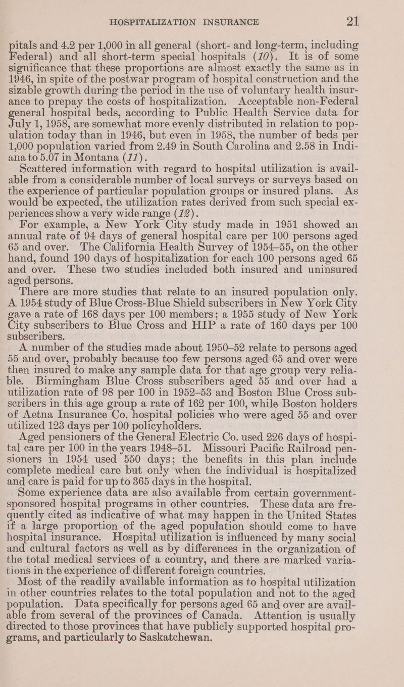 pitals and 4.2 per 1,000 in all general (short- and long-term, including Federal) and all short-term special hospitals (70). It is of some significance that these proportions are almost exactly the same as in 1946, in spite of the postwar program of hospital construction and the sizable growth during the period in the use of voluntary health insur- ance to prepay the costs of hospitalization. Acceptable non-Federal general hospital beds, according to Public Health Service data for July 1, 1958, are somewhat more evenly distributed in relation to pop- ulation today than in 1946, but even in 1958, the number of beds per 1,000 population varied from 2.49 in South Carolina and 2.58 in Indi- ana to 5.07 in Montana (7). Scattered information with regard to hospital utilization is avail- able from a considerable number of local surveys or surveys based on the experience of particular population groups or insured plans. As would be expected, the utilization rates derived from such special ex- periences show a very wide range (72). For example, a New York City study made in 1951 showed an annual rate of 94 days of general hospital care per 100 persons aged 65 and over. The California Health Survey of 1954-55, on the other hand, found 190 days of hospitalization for each 100 persons aged 65 and over. These two studies included both insured and uninsured aged persons. | There are more studies that relate to an insured population only. A 1954 study of Blue Cross-Blue Shield subscribers in New York City ave a rate of 168 days per 100 members; a 1955 study of New York City subscribers to Blue Cross and HIP a rate of 160 days per 100 subscribers. A number of the studies made about 1950-52 relate to persons aged 55 and over, probably because too few persons aged 65 and over were then insured to make any sample data for that age group very relia- ble. Birmingham Blue Cross subscribers aged 55 and over had a utilization rate of 98 per 100 in 1952-53 and Boston Blue Cross sub- scribers in this age group a rate of 162 per 100, while Boston holders of Aetna Insurance Co. hospital policies who were aged 55 and over utilized 123 days per 100 policyholders. Aged pensioners of the General Electric Co. used 226 days of hospi- tal care per 100 in the years 1948-51. Missouri Pacific Railroad pen- sioners in 1954 used 550 days; the benefits in this plan include complete medical care but only when the individual is hospitalized and care is paid for up to 365 days in the hospital. Some experience data are also available from certain government- sponsored hospital programs in other countries. These data are fre- quently cited as indicative of what may happen in the United States if a large proportion of the aged population should come to have hospital insurance. Hospital utilization is influenced by many social and cultural factors as well as by differences in the organization of the total medical services of a country, and there are marked varia- tions in the experience of different foreign countries. Most of the readily available information as to hospital utilization in other countries relates to the total population and not to the aged population. Data specifically for persons aged 65 and over are avail- able from several of the provinces of Canada. Attention is usually directed to those provinces that have publicly supported hospital pro- grams, and particularly to Saskatchewan.