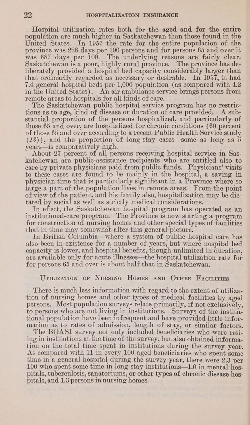 Hospital utilization rates both for the aged and for the entire population are much higher in Saskatchewan than those found in the United States. In 1957 the rate for the entire population of the province was 228 days per 100 persons and for persons 65 and over it was 687 days per 100. The underlying reasons are fairly clear. Saskatchewan is a poor, highly rural province. The province has de- liberately provided a hospital bed capacity considerably larger than that ordinarily regarded as necessary or desirable. In 1957, it had 7.4 general hospital beds per 1,000 population (as compared with 4.2 in the United States). An air ambulance service brings persons from remote areas to hospitals for all kinds of care. The Saskatchewan public hospital service program has no restric- tions as to age, kind of disease or duration of care provided. <A sub- stantial proportion of the persons hospitalized, and particularly of those 65 and over, are hospitalized for chronic conditions (60 percent. of those 65 and over according to a recent Public Health Service study (12)), and the proportion of long-stay cases—some as long as 5 years—is comparatively high. About 27 percent of all persons receiving hospital service in Sas- katchewan are public-assistance recipients who are entitled also to care by private physicians paid from public funds. Physicians’ visits to these cases are found to be mainly in the hospital, a saving in physician time that is particularly significant in a Province where so large a part of the population lives in remote areas. From the point of view of the patient, and his family also, hospitalization may be dic- tated by social as well as strictly medical considerations. In effect, the Saskatchewan hospital program has operated as an institutional-care program. ‘The Province is now starting a program for construction of nursing homes and other special types of facilities that in time may somewhat alter this general picture. In British Columbia—where a system of public hospital care has also been in existence for a number of years, but where hospital bed capacity is lower, and hospital benefits, though unlimited in duration, are avallable only for acute illnesses—the hospital utilization rate for for persons 65 and over is about half that in Saskatchewan. Urimization or Nurstnc Homes Ann OTHER Factririss There is much less information with regard to the extent of utiliza- tion of nursing homes and other types of medical facilities by aged persons. Most population surveys relate primarily, if not exclusively, to persons who are not living in institutions. Surveys of the institu- tional population have been infrequent and have provided little infor- mation as to rates of admission, length of stay, or similar factors. The BOASI survey not only included beneficiaries who were resi- ing in institutions at the time of the survey, but also obtained informa- tion on the total time spent in institutions during the survey year. As compared with 11 in every 100 aged beneficiaries who spent some time in a general hospital during the survey year, there were 2.3 per 100 who spent some time in long-stay institutions—1.0 in mental hos- pitals, tuberculosis, sanatoriums, or other types of chronic disease hos- pitals, and 1.3 persons in nursing homes.