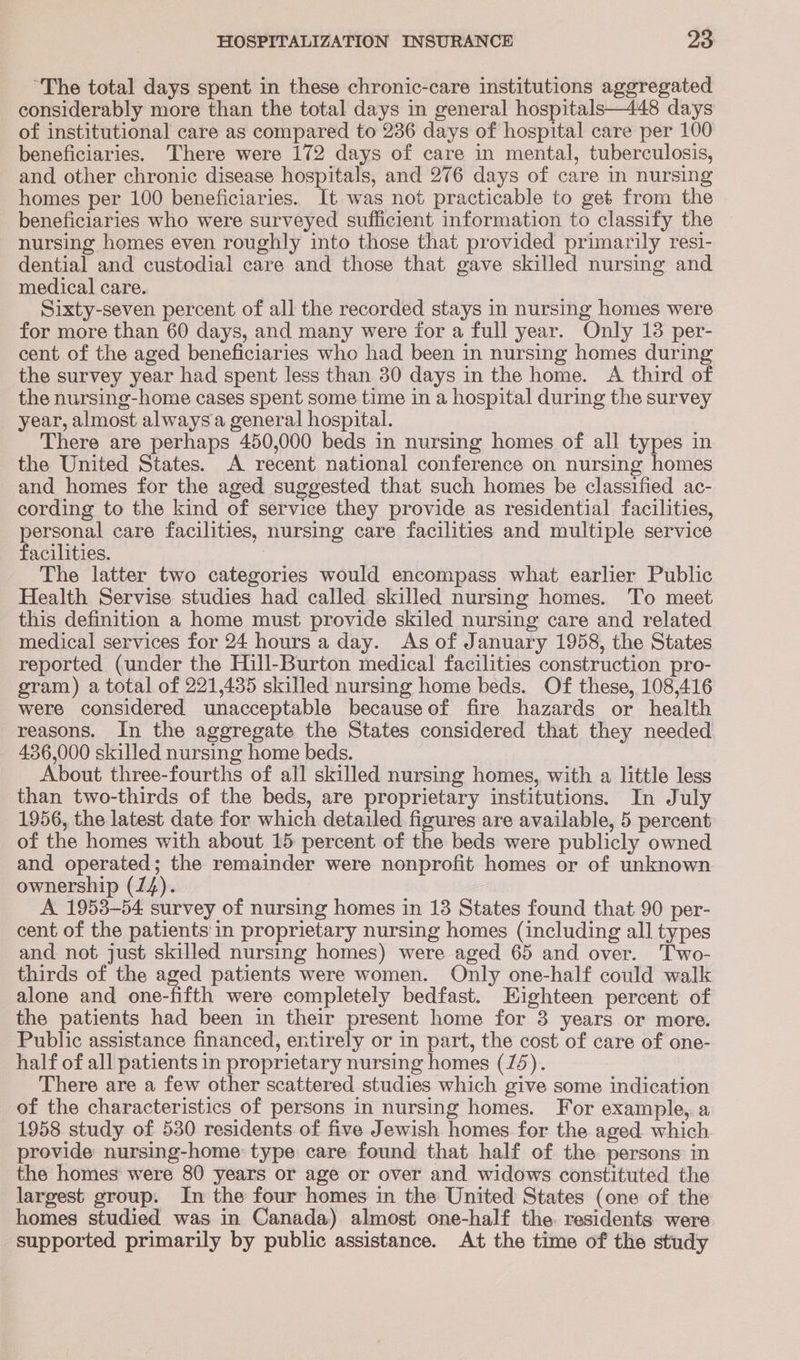 “The total days spent in these chronic-care institutions aggregated considerably more than the total days in general hospitals—448 days of institutional care as compared to 236 days of hospital care per 100 beneficiaries. There were 172 days of care in mental, tuberculosis, and other chronic disease hospitals, and 276 days of care in nursing homes per 100 beneficiaries. It was not practicable to get from the beneficiaries who were surveyed sufficient information to classify the nursing homes even roughly into those that provided primarily resi- dential and custodial care and those that gave skilled nursing and medical care. Sixty-seven percent of all the recorded stays in nursing homes were for more than 60 days, and many were for a full year. Only 18 per- cent of the aged beneficiaries who had been in nursing homes during the survey year had spent less than 30 days in the home. A third of the nursing-home cases spent some time in a hospital during the survey year, almost always a general hospital. There are perhaps 450,000 beds in nursing homes of all types in the United States. A recent national conference on nursing homes and homes for the aged suggested that such homes be classified ac- cording to the kind of service they provide as residential facilities, personal care facilities, nursing care facilities and multiple service facilities. The latter two categories would encompass what earlier Public Health Servise studies had called skilled nursing homes. To meet this definition a home must provide skiled nursing care and related medical services for 24 hoursa day. As of January 1958, the States reported (under the Hill-Burton medical facilities construction pro- gram) a total of 221,435 skilled nursing home beds. Of these, 108,416 were considered unacceptable becauseof fire hazards or health reasons. In the aggregate the States considered that they needed 436,000 skilled nursing home beds. About three-fourths of all skilled nursing homes, with a little less than two-thirds of the beds, are proprietary institutions. In July 1956, the latest date for which detailed figures are available, 5 percent of the homes with about 15 percent of the beds were publicly owned and operated; the remainder were nonprofit homes or of unknown ownership (14). A 1953-54 survey of nursing homes in 13 States found that 90 per- cent of the patients in proprietary nursing homes (including all types and not just skilled nursing homes) were aged 65 and over. Two- thirds of the aged patients were women. Only one-half could walk alone and one-fifth were completely bedfast. Eighteen percent of the patients had been in their present home for 3 years or more. Public assistance financed, entirely or in part, the cost of care of one- half of all patients in proprietary nursing homes (75). There are a few other scattered studies which give some indication of the characteristics of persons in nursing homes. For example, a 1958 study of 530 residents of five Jewish homes for the aged. which provide nursing-home type care found that half of the persons in the homes were 80 years or age or over and widows constituted the largest group. In the four homes in the United States (one of the homes studied was in Canada) almost one-half the. residents were supported primarily by public assistance. At the time of the study