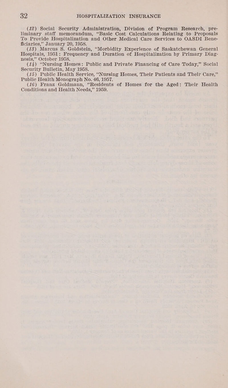 (12) Social Security Administration, Division of Program Research, pre- liminary staff memorandum, “Basie Cost Calculations Relating to Proposals To Provide Hospitalization and Other Medical Care Services to OASDI Bene- ficiaries,” January 20, 1958. (18) Marcus 8. Goldstein, “Morbidity Experience of Saskatchewan General Hospitals, 1951: Frequency and Duration of Hospitalization by Primary Diag- nosis,” October 1958. (14) “Nursing Homes: Public and Private Financing of Care Today,” Social Security Bulletin, May 1958. (15) Public Health Service, “Nursing Homes, Their Patients and Their Care,” Public Health Monograph No. 46, 1957. (16) Franz Goldmann, “Residents of Homes for the Aged: Their Health Conditions and Health Needs,” 1959.