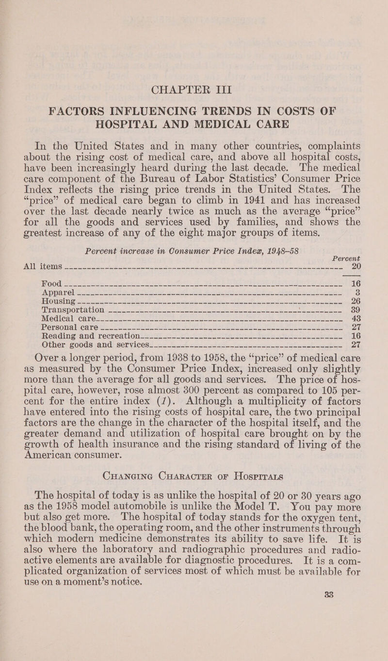 CHAPTER III FACTORS INFLUENCING TRENDS IN COSTS OF HOSPITAL AND MEDICAL CARE In the United States and in many other countries, complaints about the rising cost of medical care, and above all hospital costs, have been increasingly heard during the last decade. The medical care component of the Bureau of Labor Statistics’ Consumer Price Index reflects the rising price trends in the United States. The “price” of medical care began to climb in 1941 and has increased over the last decade nearly twice as much as the average “price” for all the goods and services used by families, and shows the greatest increase of any of the eight major groups of items. Percent increase in Consumer Price Index, 1948-58 Percent BRD strt RNR ee eR a a oe a le ge a he a a Ble oe ae ee TG @ WG iste ew eos ei Be, ae es Fa ee ee eee A a ees 16 FAO AT eb t ci re ee, Bo a car oad eet ete eh ee ae eee a) ee 3 PRUE Sg sree iret ce dd eel Re 9 i my pel pis eh he SA A en 26 AIpEQESROECARION ¢ 822 =e PN a a ee ee ee a ee 39 Nile Un@a Cane faker ce. 2 wees ee ee ee ee ee 43 PCrSON Ab Care ele fe Swe Oe SA Ree Sit a ee Le hee eae ae Peadings and recredtion Ls Ss AS) a oa es eh ari ae Se ol ea 16 Other coods and: serviees: 2 ot 3 eee ele eee Pix Over a longer period, from 1938 to 1958, the “price” of medical care as measured by the Consumer Price Index, increased only slightly more than the average for all goods and services. The price of hos- pital care, however, rose almost 300 percent as compared to 105 per- cent for the entire index (7). Although a multiplicity of factors have entered into the rising costs of hospital care, the two principal factors are the change in the character of the hospital itself, and the greater demand and utilization of hospital care brought on by the growth of health insurance and the rising standard of living of the American consumer. CHANGING CHARACTER OF HosprraLs The hospital of today is as unlike the hospital of 20 or 30 years ago as the 1958 model automobile is unlike the Model T. You pay more but also get more. The hospital of today stands for the oxygen tent, the blood bank, the operating room, and the other instruments through which modern medicine demonstrates its ability to save life. It is also where the laboratory and radiographic procedures and radio- active elements are available for diagnostic procedures. It is a com- plicated organization of services most of which must be available for use on a moment’s notice.