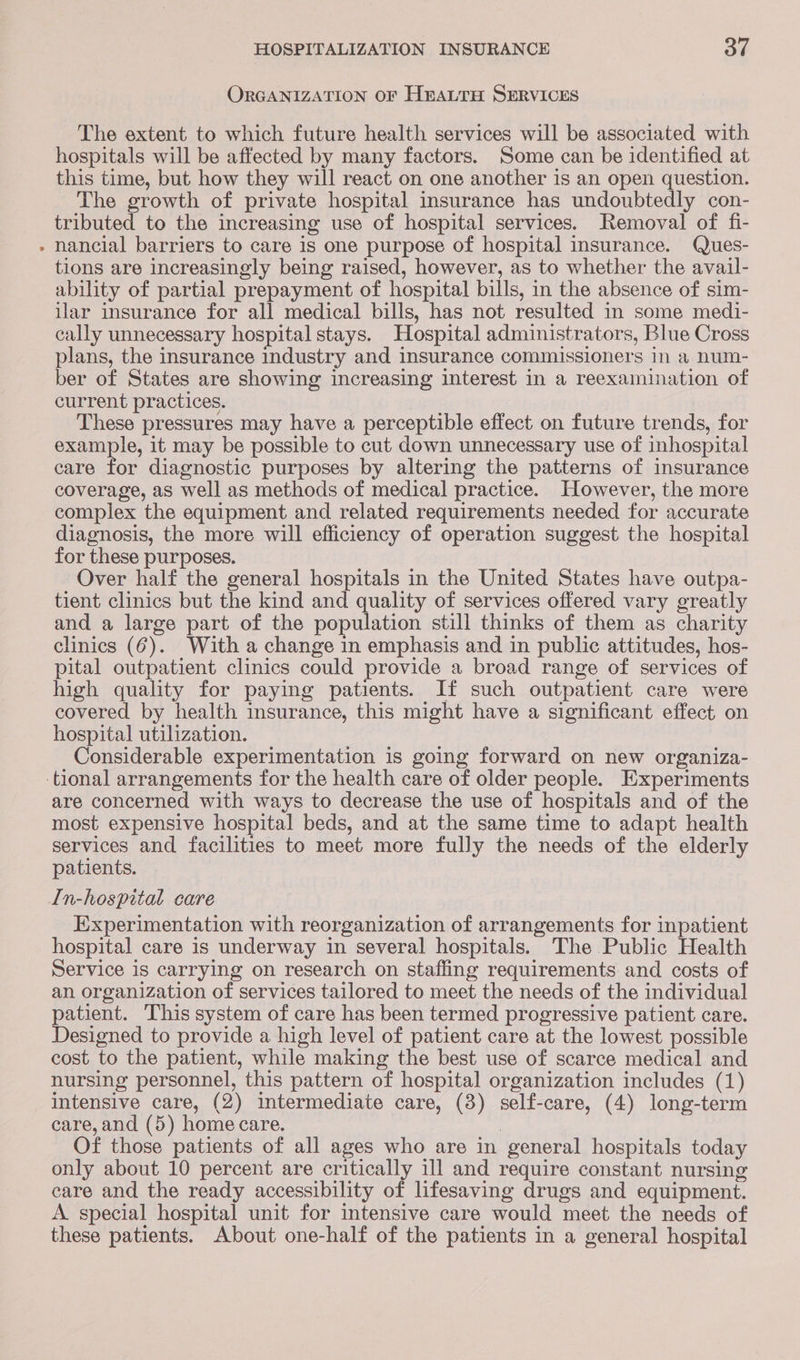 ORGANIZATION OF HrauTH SERVICES The extent to which future health services will be associated with hospitals will be affected by many factors. Some can be identified at this time, but how they will react on one another is an open question. The growth of private hospital insurance has undoubtedly con- tributed to the increasing use of hospital services. Removal of fi- nancial barriers to care is one purpose of hospital insurance. Ques- tions are increasingly being raised, however, as to whether the avail- ability of partial prepayment of hospital bills, in the absence of sim- ilar insurance for all medical bills, has not resulted in some medi- cally unnecessary hospital stays. Hospital administrators, Blue Cross plans, the insurance industry and insurance commissioners in a num- ber of States are showing increasing interest in a reexamination of current practices. These pressures may have a perceptible effect on future trends, for example, it may be possible to cut down unnecessary use of inhospital care for diagnostic purposes by altering the patterns of insurance coverage, as well as methods of medical practice. However, the more complex the equipment and related requirements needed for accurate diagnosis, the more will efficiency of operation suggest the hospital for these purposes. Over half the general hospitals in the United States have outpa- tient clinics but the kind and quality of services offered vary greatly and a large part of the population still thinks of them as charity clinics (6). With a change in emphasis and in public attitudes, hos- pital outpatient clinics could provide a broad range of services of high quality for paying patients. If such outpatient care were covered by health insurance, this might have a significant effect on hospital utilization. Considerable experimentation is going forward on new organiza- are concerned with ways to decrease the use of hospitals and of the most expensive hospital beds, and at the same time to adapt health services and facilities to meet more fully the needs of the elderly patients. Experimentation with reorganization of arrangements for inpatient hospital care is underway in several hospitals. The Public Health Service is carrying on research on staffing requirements and costs of an organization of services tailored to meet the needs of the individual patient. This system of care has been termed progressive patient care. Designed to provide a high level of patient care at the lowest possible cost to the patient, while making the best use of scarce medical and nursing personnel, this pattern of hospital organization includes (1) intensive care, (2) intermediate care, (3) self-care, (4) long-term care, and (5) homecare. : Of those patients of all ages who are in general hospitals today only about 10 percent are critically ill and require constant nursing care and the ready accessibility of lifesaving drugs and equipment. A special hospital unit for intensive care would meet the needs of these patients. About one-half of the patients in a general hospital