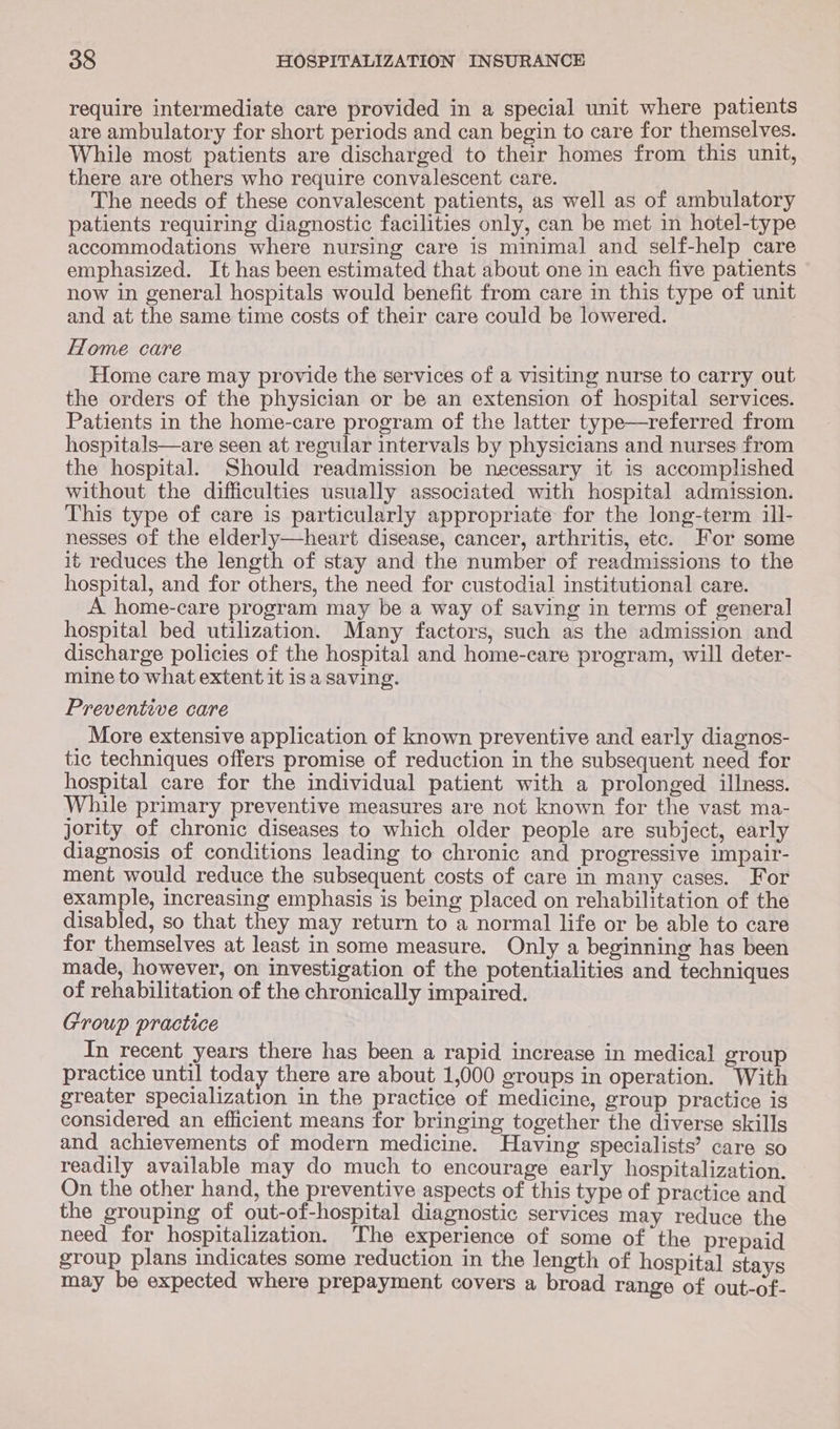 require intermediate care provided in a special unit where patients are ambulatory for short periods and can begin to care for themselves. While most patients are discharged to their homes from this unit, there are others who require convalescent care. The needs of these convalescent patients, as well as of ambulatory patients requiring diagnostic facilities only, can be met in hotel-type accommodations where nursing care is minimal and self-help care emphasized. It has been estimated that about one in each five patients now in general hospitals would benefit from care in this type of unit and at the same time costs of their care could be lowered. Home care Home care may provide the services of a visiting nurse to carry out the orders of the physician or be an extension of hospital services. Patients in the home-care program of the latter type—referred from hospitals—are seen at regular intervals by physicians and nurses from the hospital. Should readmission be necessary it 1s accomplished without the difficulties usually associated with hospital admission. This type of care is particularly appropriate for the long-term 1ll- nesses of the elderly—heart disease, cancer, arthritis, etc. For some it reduces the length of stay and the number of readmissions to the hospital, and for others, the need for custodial institutional care. A home-care program may be a way of saving in terms of general hospital bed utilization. Many factors, such as the admission and discharge policies of the hospital and home-care program, will deter- mine to what extent it is a saving. Preventive care More extensive application of known preventive and early diagnos- tic techniques offers promise of reduction in the subsequent need for hospital care for the individual patient with a prolonged illness. While primary preventive measures are not known for the vast ma- jority of chronic diseases to which older people are subject, early diagnosis of conditions leading to chronic and progressive impair- ment would reduce the subsequent costs of care in many cases. For example, increasing emphasis is being placed on rehabilitation of the disabled, so that they may return to a normal life or be able to care for themselves at least in some measure. Only a beginning has been made, however, on investigation of the potentialities and techniques of rehabilitation of the chronically impaired. Group practice In recent years there has been a rapid increase in medical group practice until today there are about 1,000 groups in operation. With greater specialization in the practice of medicine, group practice is considered an efficient means for bringing together the diverse skills and achievements of modern medicine. Having specialists’ care so readily available may do much to encourage early hospitalization. On the other hand, the preventive aspects of this type of practice and the grouping of out-of-hospital diagnostic services may reduce the need for hospitalization. ‘The experience of some of the prepaid group plans indicates some reduction in the length of hospital stays may be expected where prepayment covers a broad range of out-of-