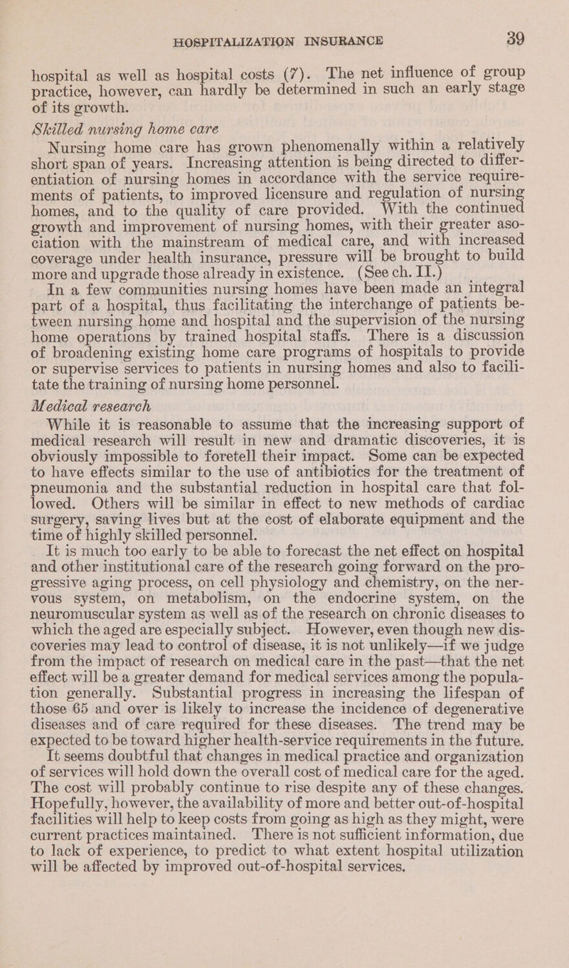hospital as well as hospital costs (7). The net influence of group practice, however, can hardly be determined in such an early stage of its growth. Skilled nursing home care ; Nursing home care has grown phenomenally within a relatively short span of years. Increasing attention is being directed to differ- entiation of nursing homes in accordance with the service require- ments of patients, to improved licensure and regulation of nue homes, and to the quality of care provided. With the continue growth and improvement of nursing homes, with their greater aso- ciation with the mainstream of medical care, and with increased coverage under health insurance, pressure will be brought to build more and upgrade those already in existence. (Seech.II.) In a few communities nursing homes have been made an integral part of a hospital, thus facilitating the interchange of patients be- tween nursing home and hospital and the supervision of the nursing home operations by trained hospital staffs. There is a discussion of broadening existing home care programs of hospitals to provide or supervise services to patients in nursing homes and also to facili- tate the training of nursing home personnel. Medical research While it is reasonable to assume that the increasing support of medical research will result in new and dramatic discoveries, it is obviously impossible to foretell their impact. Some can be expected to have effects similar to the use of antibiotics for the treatment of pneumonia and the substantial reduction in hospital care that fol- lowed. Others will be similar in effect to new methods of cardiac surgery, saving lives but at the cost of elaborate equipment and the time of highly skilled personnel. _ It is much too early to be able to forecast the net effect on hospital and other institutional care of the research going forward on the pro- gressive aging process, on cell physiology and chemistry, on the ner- vous system, on metabolism, on the endocrine system, on the neuromuscular system as well as of the research on chronic diseases to which the aged are especially subject. However, even though new dis- coveries may lead to control of disease, it is not unlikely—if we judge from the impact of research on medical care in the past—that the net effect will be a greater demand for medical services among the popula- tion generally. Substantial progress in increasing the lifespan of those 65 and over is likely to increase the incidence of degenerative diseases and of care required for these diseases. The trend may be expected to be toward higher health-service requirements in the future. Tt seems doubtful that changes in medical practice and organization of services will hold down the overall cost of medical care for the aged. The cost will probably continue to rise despite any of these changes. Hopefully, however, the availability of more and better out-of-hospital facilities will help to keep costs from going as high as they might, were current practices maintained. There is not sufficient information, due to lack of experience, to predict to what extent hospital utilization will be affected by improved out-of-hospital services,