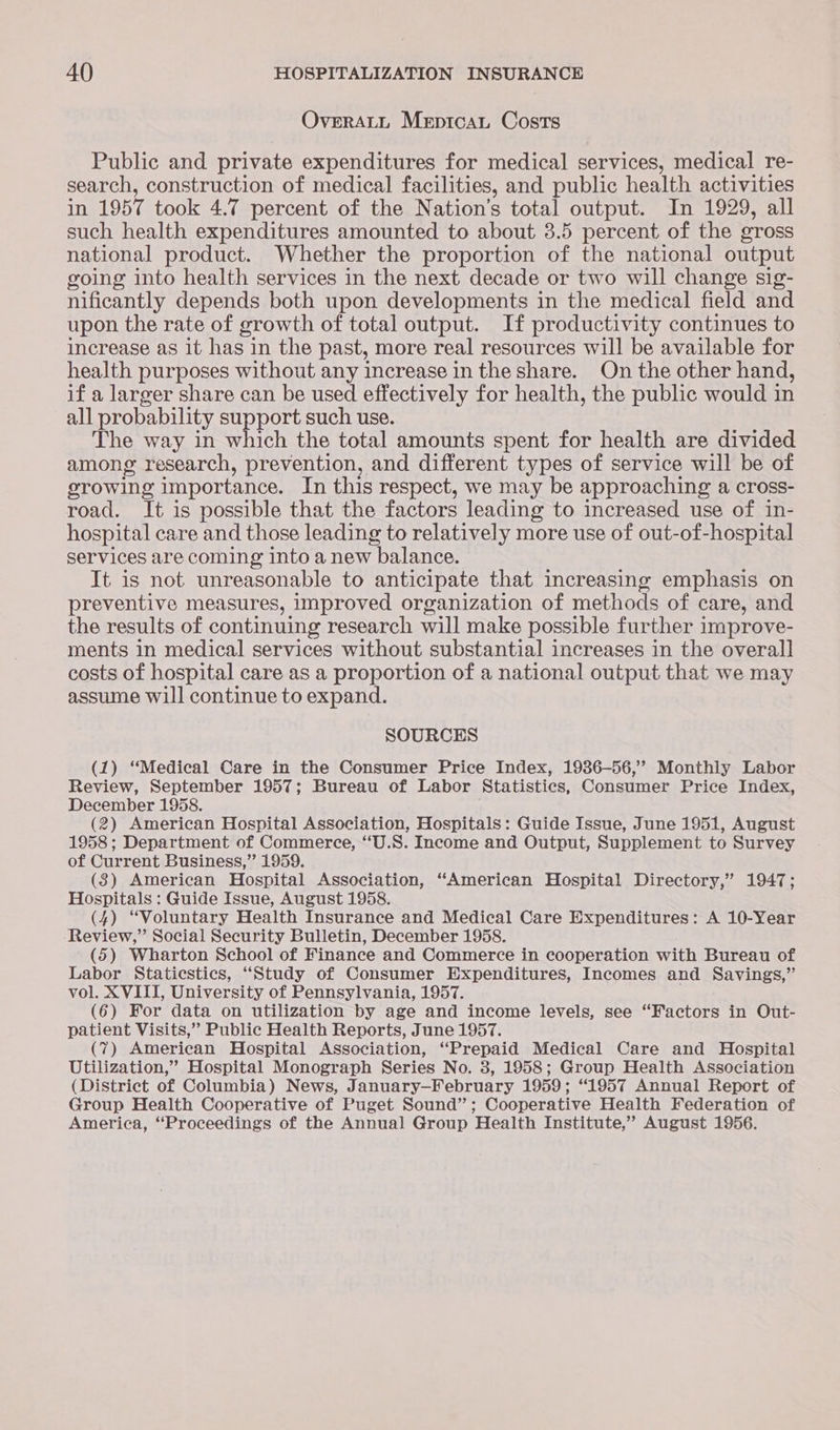 OverALL Meptcant Costs Public and private expenditures for medical services, medical re- search, construction of medical facilities, and public health activities in 1957 took 4.7 percent of the Nation’s total output. In 1929, all such health expenditures amounted to about 3.5 percent of the gross national product. Whether the proportion of the national output going into health services in the next decade or two will change sig- nificantly depends both upon developments in the medical field and upon the rate of growth of total output. If productivity continues to increase as it has in the past, more real resources will be available for health purposes without any increase in the share. On the other hand, if a larger share can be used effectively for health, the public would in all probability support such use. The way in which the total amounts spent for health are divided among research, prevention, and different types of service will be of growing importance. In this respect, we may be approaching a cross- road. It is possible that the factors leading to increased use of in- hospital care and those leading to relatively more use of out-of-hospital services are coming into a new balance. It is not unreasonable to anticipate that increasing emphasis on preventive measures, improved organization of methods of care, and the results of continuing research will make possible further improve- ments in medical services without substantial increases in the overall costs of hospital care as a proportion of a national output that we may assume will continue to expand. SOURCES (1) “Medical Care in the Consumer Price Index, 1936-56,’ Monthly Labor Review, September 1957; Bureau of Labor Statistics, Consumer Price Index, December 1958. (2) American Hospital Association, Hospitals: Guide Issue, June 1951, August 1958 ; Department of Commerce, “U.S. Income and Output, Supplement to Survey of Current Business,” 1959. (3) American Hospital Association, ‘American Hospital Directory,’ 1947; Hospitals : Guide Issue, August 1958. (4) “Voluntary Health Insurance and Medical Care Expenditures: A 10-Year Review,” Social Security Bulletin, December 1958. (5) Wharton School of Finance and Commerce in cooperation with Bureau of Labor Staticstics, “Study of Consumer Expenditures, Incomes and Savings,” vol. XVIII, University of Pennsylvania, 1957. (6) For data on utilization by age and income levels, see “Factors in Out- patient Visits,” Public Health Reports, June 1957. (7) American Hospital Association, “Prepaid Medical Care and Hospital Utilization,” Hospital Monograph Series No. 3, 1958; Group Health Association (District of Columbia) News, January—February 1959; “1957 Annual Report of Group Health Cooperative of Puget Sound”; Cooperative Health Federation of America, ‘Proceedings of the Annual Group Health Institute,” August 1956.