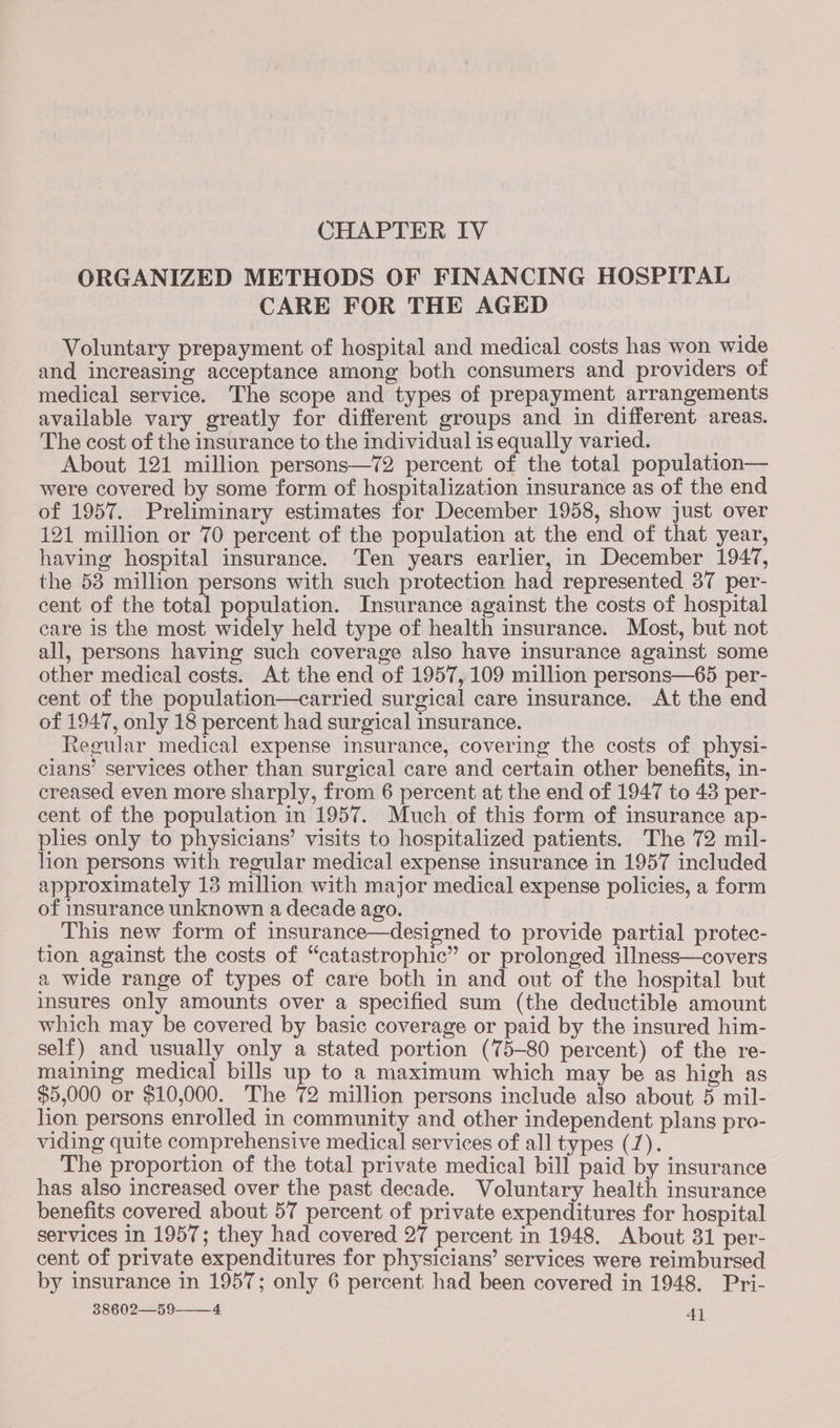 CHAPTER IV ORGANIZED METHODS OF FINANCING HOSPITAL CARE FOR THE AGED Voluntary prepayment of hospital and medical costs has won wide and increasing acceptance among both consumers and providers of medical service. The scope and types of prepayment arrangements available vary greatly for different groups and in different areas. The cost of the insurance to the individual is equally varied. : About 121 million persons—72 percent of the total population— were covered by some form of hospitalization insurance as of the end of 1957. Preliminary estimates for December 1958, show just over 121 million or 70 percent of the population at the end of that year, having hospital insurance. Ten years earlier, in December 1947, the 53 million persons with such protection had represented 37 per- cent of the total population. Insurance against the costs of hospital care is the most widely held type of health insurance. Most, but not all, persons having such coverage also have insurance against some other medical costs. At the end of 1957, 109 million persons—65 per- cent of the population—carried surgical care insurance. At the end of 1947, only 18 percent had surgical insurance. Regular medical expense insurance, covering the costs of physi- cians’ services other than surgical care and certain other benefits, in- creased even more sharply, from 6 percent at the end of 1947 to 43 per- cent of the population in 1957. Much of this form of insurance ap- plies only to physicians’ visits to hospitalized patients. The 72 mil- lion persons with regular medical expense insurance in 1957 included approximately 13 million with major medical expense policies, a form of insurance unknown a decade ago. This new form of insurance—designed to provide partial protec- tion against the costs of “catastrophic” or prolonged illness—covers a wide range of types of care both in and out of the hospital but insures only amounts over a specified sum (the deductible amount which may be covered by basic coverage or paid by the insured him- self) and usually only a stated portion (75-80 percent) of the re- maining medical bills up to a maximum which may be as high as $5,000 or $10,000. The 72 million persons include also about 5 mil- lion persons enrolled in community and other independent plans pro- viding quite comprehensive medical services of all types (7). The proportion of the total private medical bill paid by insurance has also increased over the past decade. Voluntary health insurance benefits covered about 57 percent of private expenditures for hospital services in 1957; they had covered 27 percent in 1948. About 31 per- cent of private expenditures for physicians’ services were reimbursed by insurance in 1957; only 6 percent had been covered in 1948. Pri-