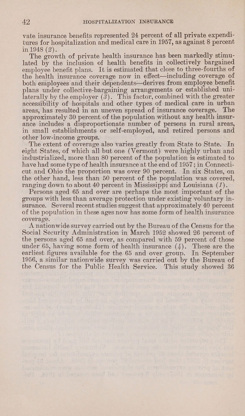 vate insurance benefits represented 24 percent of all private expendi- tures for hospitalization and medical care in 1957, as against 8 percent in 1948 (2). . The growth of private health insurance has been markedly stimu- lated by the inclusion of health benefits in collectively bargained employee benefit plans. It is estimated that close to three-fourths of the health insurance coverage now in effect—including coverage of both employees and their dependents—derives from employee benefit plans under collective-bargaining arrangements or established uni- laterally by the employer (3). This factor, combined with the greater accessibility of hospitals and other types of medical care in urban areas, has resulted in an uneven spread of insurance coverage. The approximately 30 percent of the population without any health insur- ance includes a disproportionate number of persons in rural areas, in small establishments or self-employed, and retired persons and other low-income groups. The extent of coverage also varies greatly from State to State. In eight States, of which all but one (Vermont) were highly urban and industrialized, more than 80 percent of the population is estimated to have had some type of health insurance at the end of 1957; in Connecti- cut and Ohio the proportion was over 90 percent. In six States, on the other hand, less than 50 percent of the population was covered, ranging down to about 40 percent in Mississippi and Louisiana (7). Persons aged 65 and over are perhaps the most important of the groups with less than average protection under existing voluntary in- surance. Several recent studies suggest that approximately 40 percent of the population in these ages now has some form of health insurance coverage. A nationwide survey carried out by the Bureau of the Census for the Social Security Administration in March 1952 showed 26 percent of the persons aged 65 and over, as compared with 59 percent of those under 65, having some form of health insurance (4). These are the earliest figures available for the 65 and over group. In September 1956, a similar nationwide survey was carried out by the Bureau of the Census for the Public Health Service. This study showed 36