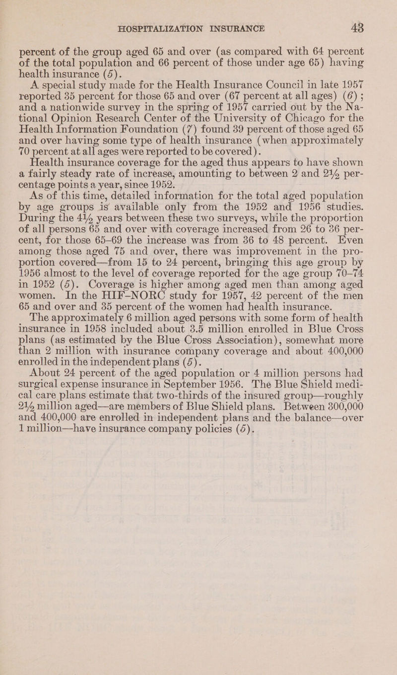 percent of the group aged 65 and over (as compared with 64 percent of the total population and 66 percent of those under age 65) having health insurance (4). A special study made for the Health Insurance Council in late 1957 reported 35 percent for those 65 and over (67 percent at all ages) (6) ; and a nationwide survey in the spring of 1957 carried out by the Na- tional Opinion Research Center of the University of Chicago for the Health Information Foundation (7) found 39 percent of those aged 65 and over having some type of health insurance (when approximately 70 percent at all ages were reported to be covered ). Health insurance coverage for the aged thus appears to have shown a fairly steady rate of increase, amounting to between 2 and 21% per- centage points a year, since 1952. As of this time, detailed information for the total aged population by age groups is available only from the 1952 and 1956 studies. During the 414 years between these two surveys, while the proportion of all persons 65 and over with coverage increased from 26 to 36 per- cent, for those 65-69 the increase was from 36 to 48 percent. Even among those aged 75 and over, there was improvement in the pro- portion covered—from 15 to 24 percent, bringing this age group by 1956 almost to the level of coverage reported for the age group 70-74 in 1952 (5). Coverage is higher among aged men than among aged women. In the HIF-NORC study for 1957, 42 percent of the men 65 and over and 35 percent of the women had health insurance. The approximately 6 million aged persons with some form of health insurance in 1958 included about 3.5 million enrolled in Blue Cross plans (as estimated by the Blue Cross Association), somewhat more than 2 million with insurance company coverage and about 400,000 enrolled in the independent plans (4). About 24 percent of the aged population or 4 million persons had surgical expense insurance in September 1956. The Blue Shield medi- cal care plans estimate that two-thirds of the insured group—roughly 21 million aged—are members of Blue Shield plans. Between 300,000 and 400,000 are enrolled in independent plans and the balance—over
