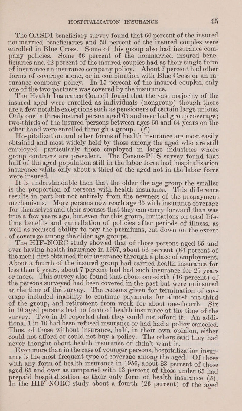 The OASDI beneficiary survey found that 60 percent of the insured nonmarried beneficiaries and 50 percent of the insured couples were enrolled in Blue Cross. Some of this group also had insurance com- pany policies. Some 36 percent of the nonmarried insured bene- ficiaries and 42 percent of the insured couples had as their single form of insurance an insurance company policy. About 7 percent had other forms of coverage alone, or in combination with Blue Cross or an in- surance company policy. In 15 percent of the insured couples, only one of the two partners was covered by the insurance. The Health Insurance Council found that the vast majority of the insured aged were enrolled as individuals (nongroup) though there are a few notable exceptions such as pensioners of certain large unions. Only one in three insured person aged 65 and over had group coverage; two-thirds of the insured persons between ages 60 and 64 years on the other hand were enrolled through a group. (6 ) Hospitalization and other forms of health insurance are most easily obtained and most widely held by those among the aged who are still employed—particularly those employed in large industries where group contracts are prevalent. The Census-PHS survey found that half of the aged population still in the labor force had hospitalization insurance while only about a third of the aged not in the labor force were insured. It is understandable then that the older the age group the smaller is the proportion of persons with health insurance. This difference results in part but not entirely from the newness of the prepayment mechanisms. More persons now reach age 65 with insurance coverage for themselves and their spouses that they can carry forward than was true a few years ago, but even for this group, limitations on total life- time benefits and cancellation of policies after periods of illness, as well as reduced ability to pay the premiums, cut down on the extent - of coverage among the older age groups. The HIF-NORC study showed that of those persons aged 65 and over having health insurance in 1957, about 56 percent (64 percent of the men) first obtained their insurance through a place of employment. About a fourth of the insured group had carried health insurance for less than 5 years, about 7 percent had had such insurance for 25 years or more. This survey also found that about one-sixth (16 percent) of the persons surveyed had been covered in the past but were uninsured at the time of the survey. The reasons given for termination of cov- erage included inability to continue payments for almost one-third of the group, and retirement from work for about one-fourth. Six in 10 aged persons had no form of health insurance at the time of the survey. ‘Two in 10 reported that they could not afford it. An addi- tional 1 in 10 had been refused insurance or had had a policy canceled. Thus, of those without insurance, half, in their own opinion, either could not afford or could not buy a policy. The others said they had never thought about health insurance or didn’t want it. Even more than in the case of younger persons, hospitalization insur- ance is the most frequent type of coverage among the aged. Of those with any form of health insurance in 1956, about 23 percent of those aged 65 and over as compared with 18 ap eres of those under 65 had prepaid hospitalization as their only form of health insurance (S). In the HIF-NORC study about a fourth (26 percent) of the aged