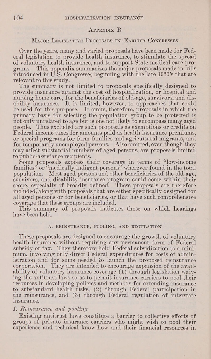 APPENDIX B Masor LecisuAttIveE PROPOSALS IN HARLIER CONGRESSES Over the years, many and varied proposals have been made for Fed- eral legislation to provide health insurance, to stimulate the spread of voluntary health insurance, and to support State medical-care pro- erams. This appendix summarizes the major proposals made in bills introduced in U.S. Congresses beginning with the late 1930’s that are relevant to this study. The summary is not limited to proposals specifically designed to provide insurance against the cost of hospitalization, or hospital and nursing home care, for the beneficiaries of old-age, survivors, and dis- ability insurance. It is limited, however, to approaches that could be used for this purpose. It omits, therefore, proposals in which the primary basis for selecting the population group to be protected is not only unrelated to age but is one not likely to encompass many aged people. Thus excluded are such proposals as exemptions or credits on Federal income taxes for amounts paid as health insurance premiums, or special programs for farm families and agricultural migrants, and for temporarily unemployed persons. Also omitted, even though they may affect substantial numbers of aged persons, are proposals limited to public-assistance recipients. Some proposals express their coverage in terms of “low-income families” or “medically indigent persons” wherever found in the total population. Most aged persons and other beneficiaries of the old-age, survivors, and disability insurance program could come within their scope, especially if broadly defined. ‘These proposals are therefore included, along with proposals that are either specifically designed for all aged persons or for beneficiaries, or that have such comprehensive coverage that these groups are included. This summary of proposals indicates those on which hearings have been held. A. REINSURANCE, POOLING, AND REGULATION These proposals are designed to encourage the growth of voluntary health insurance without requiring any permanent form of Federal subsidy or tax. They therefore hold Federal subsidization to a mini- mum, involving only direct Federal expenditures for costs of admin- istration and for sums needed to launch the proposed reinsurance corporation. ‘They are intended to encourage expansion of the avail- ability of voluntary insurance coverage (1) through legislation waiv- ing the antitrust laws so as to permit insurance carriers to pool their resources in developing policies and methods for extending insurance to substandard health risks, (2) through Federal participation in the reinsurance, and (38) through Federal regulation of interstate insurance. 1. Reinsurance and pooling Existing antitrust laws constitute a barrier to collective efforts of groups of private insurance carriers who might wish to pool their experience and technical know-how and their financial resources in