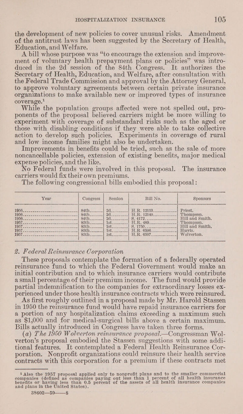 the development of new policies to cover unusual risks. Amendment of the antitrust laws has been suggested by the Secretary of Health, Education, and Welfare. A bill whose purpose was “to encourage the extension and improve- ment of voluntary health prepayment plans or policies” was intro- duced in the 2d session of the 84th Congress. It authorizes the Secretary of Health, Education, and Welfare, after consultation with the Federal Trade Commission and approval by the Attorney General, to approve voluntary agreements between certain private insurance organizations to make available new or improved types of insurance coverage.’ While the population groups affected were not spelled out, pro- ponents of the proposal believed carriers might be more willing to experiment with coverage of substandard risks such as the aged or those with disabling conditions if they were able to take collective action to develop such policies. Experiments in coverage of rural and low income families might also be undertaken. Improvements in benefits could be tried, such as the sale of more noncancellable policies, extension of existing benefits, major medical expense policies, and the like. 3 No Federal funds were involved in this proposal. The msurance carriers would fix their own premiums. The following congressional bills embodied this proposal : Year Congress Session Bill No. Sponsors Gamer ee ete Se ae ee Bye SAthie ee DY Les aa ae Bool 8 eo PJ eS irae he en Priest. NOS Gi eee oak tose weet cescas S4these nse O16 ee aes Re 1140S eons Thompson. AG Geass sah eran Sh SA tees 20 ee eee SRA 2a poten eee Hill and Smith. G8 a5 a er eC Sonne SG eee eee ES Re ASOe one oe ee Thompson. TOYS ea apn il ab aha cy Soi Shite eee. | NS Peay Das | SOU) titan get ee tec Hill and Smith. NOG eae eee aS Sere Sh thee ees 2 USte eee es EUS G50G see 2 oe ele Harris. TONS a SE a i re gene Shtheessss= USte eae soe EAR << COUT. ecu eecss Wolverton. 2. Federal Reinsurance CO orporation These proposals contemplate the formation of a federally operated reinsurance fund to which the Federal Government would make an initial contribution and to which insurance carriers would contribute asmall percentage of their premium income. The fund would provide partial indemnification to the companies for extraordinary losses ex- perienced under those health insurance contracts which were reinsured. _ As first roughly outlined in a proposal made by Mr. Harold Stassen in 1950 the reinsurance fund would have repaid insurance carriers for a portion of any hospitalization claims exceeding a maximum such as $1,000 and for medical-surgical bills above a certain maximum. Bills actually introduced in Congress have taken three forms. (a) The 1950 Wolverton reinsurance proposal.—Congressman Wol- verton’s proposal embodied the Stassen suggestions with some addi- tional features. It contemplated a Federal Health Reinsurance Cor- poration. Nonprofit organizations could reinsure their health service contracts with this corporation for a premium if these contracts met 1 Also the 1957 proposal applied only to nonprofit plans and to the smaller commercial companies (defined as companies paying out less than 1 percent of all health insurance benefits or having less than 0.5 percent of the assets of all health insurance companies and plans in the United States). 38602—59——_8