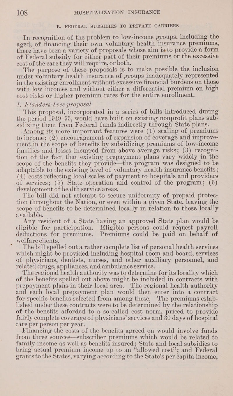 B. FEDERAL SUBSIDIES TO PRIVATE CARRIERS In recognition of the problem to low-income groups, including the aged, of financing their own voluntary health insurance premiums, there have been a variety of proposals whose aim is-to provide a form of Federal subsidy for either part of their premiums or the excessive cost of the care they will require, or both. ; The purpose of these proposals is to make possible the inclusion under voluntary health insurance of groups inadequately represented in the existing enrollment without excessive financial burdens on those with low incomes and without either a differential premium on high cost risks or higher premium rates for the entire enrollment. 1. Flanders-Ives proposal This proposal, incorporated in a series of bills introduced during the period 1949-55, would have built on existing nonprofit plans sub- sidizing them from Federal funds indirectly through State plans. Among its more important features were (1) scaling of premiums to income; (2) encouragement of expansion of coverage and improve- ment in the scope of benefits by subsidizing premiums of low-income families and losses incurred from above average risks; (8) recogni- tion of the fact that existing prepayment plans vary widely in the scope of the benefits they provide—the program was designed to be adaptable to the existing level of voluntary health insurance benefits ; (4) costs reflecting local scales of payment to hospitals and providers of services; (5) State operation and control of the program; (6) development of health service areas. The bill did not attempt to secure uniformity of prepaid protec- tion throughout the Nation, or even within a given State, leaving the scope ae benefits to be determined locally in relation to those locally available. : Any resident of a State having an approved State plan would be eligible for participation. Eligible persons could request payroll deductions for premiums. Premiums could be paid on behalf of welfare clients. ' The bill spelled out a rather complete list of personal health services which might be provided including hospital room and board, services of physicians, dentists, nurses, and other auxiliary personnel, and related drugs, appliances, and ambulance service. The regional health authority was to determine for its locality which of the benefits spelled out above might be included in contracts with prepayment plans.in their local area. The regional health authority and each local prepayment plan would then enter into a contract for specific benefits selected from among these. The premiums estab- lished under these contracts were to be determined by the relationship of the benefits afforded to a so-called cost norm, priced to provide fairly complete coverage of physicians’ services and 30 days of hospital care per person per year. Financing the costs of the benefits agreed on would involve funds from three sources—subscriber premiums which would be related to family income as well as benefits insured; State and local subsidies to bring actual premium income up to an “allowed cost’; and Federal grants to the States, varying according to the State’s per capita income,