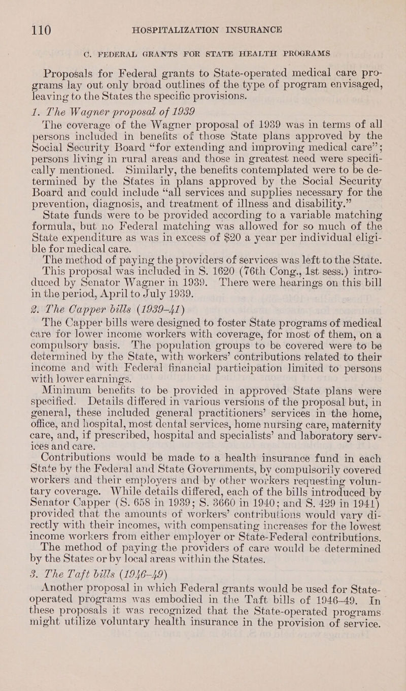 CG. FEDERAL GRANTS FOR STATE HEALTH PROGRAMS Proposals for Federal grants to State-operated medical care pro- grams lay out only broad outlines of the type of program envisaged, leaving to the States the specific provisions. 1. The Wagner proposal of 1989 The coverage of the Wagner proposal of 1989 was in terms of all persons included in benefits of those State plans approved by the Social Security Board “for extending and improving medical care” ; persons living in rural areas and those in greatest need were specifi- cally mentioned. Similarly, the benefits contemplated were to be de- termined by the States in plans approved by the Social Security Board and could include “all services and supphes necessary for the prevention, diagnosis, and treatment of illness and disability.” State funds were to be provided according to a variable matching formula, but no Federal matching was allowed for so much of the State expenditure as was in excess of $20 a year per individual eligi- ble for medical care. The method of paying the providers of services was left to the State. This proposal was included in 8. 1620 (76th Cong., 1st sess.) intro- duced by Senator Wagner in 1939. ‘There were hearings on this bill in the period, April to July 1939. 2. The Capper bills (1939-41) The Capper bills were designed to foster State programs of medical care for lower income workers with coverage, for most of them, on a compulsory basis. The population groups to be covered were to be determined by the State, with workers’ contributions related to their income and with Federal fmancial participation limited to persons with lower earnings. Minimum benefits to be provided in approved State plans were specified. Details differed in various versions of the proposal but, in general, these included general practitioners’ services in the home, office, and hospital, most dental services, home nursing care, maternity care, and, if prescribed, hospital and specialists’ and laboratory serv- ices and care. Contributions would be made to a health insurance fund in each State by the Federal and State Governments, by compulsorily covered workers and their employers and by other workers requesting volun- tary coverage. While details differed, each of the bills introduced by Senator Capper (S. 658 in 1939; S. 3660 in 1940; and S. 429 in 1941) provided that the amounts of workers’ contributions would vary di- rectly with their incomes, with compensating increases for the lowest income workers from either employer or State-Federal contributions. The method of paying the providers of care would be determined by the States or by local areas within the States. 3. The Taft bills (1946-49) Another proposal in which Federal grants would be used for State- operated programs was embodied in the Taft bills of 1946-49. In~ these proposals it was recognized that the State-operated programs might utilize voluntary health insurance in the provision of service.