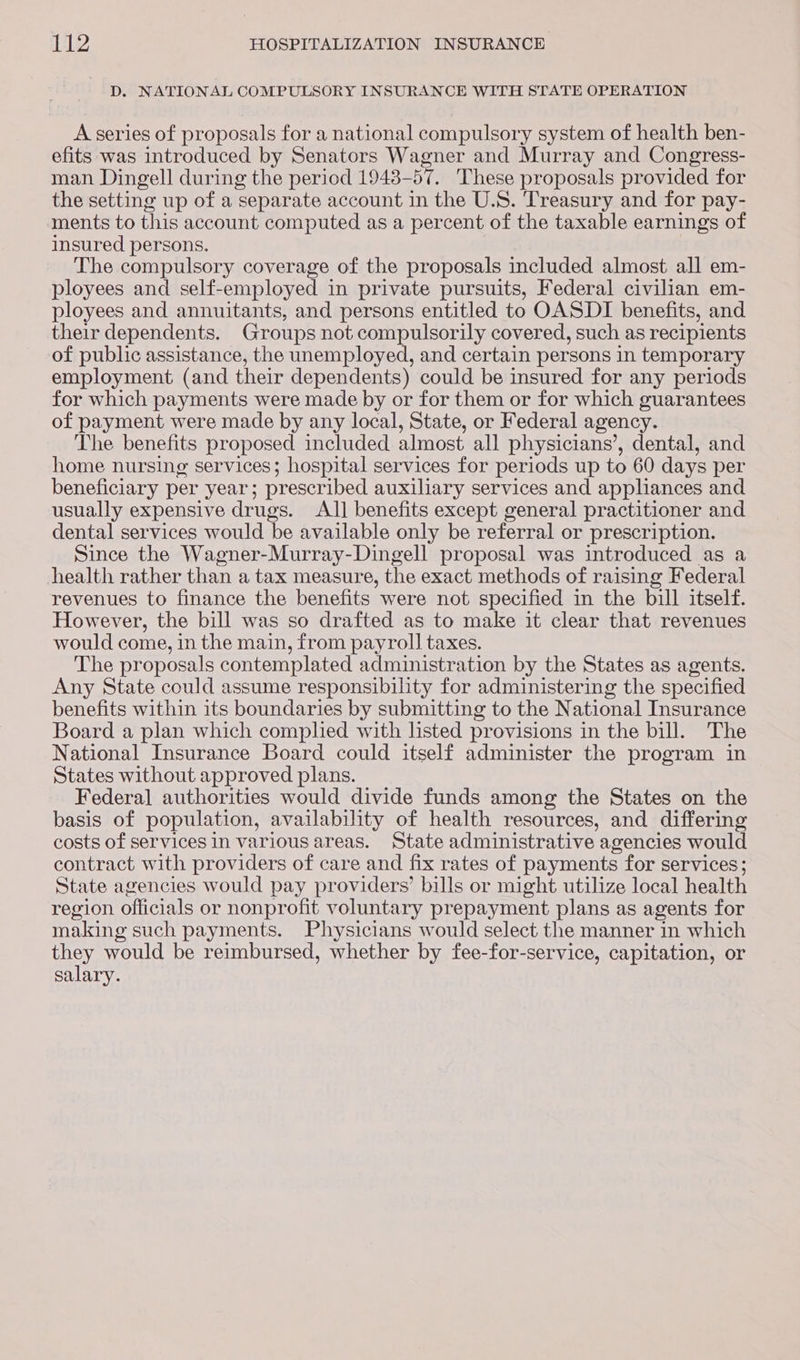 D. NATIONAL COMPULSORY INSURANCE WITH STATE OPERATION A series of proposals for a national compulsory system of health ben- efits was introduced by Senators Wagner and Murray and Congress- man Dingell during the period 1948-57. These proposals provided for the setting up of a separate account in the U.S. Treasury and for pay- ments to this account computed as a percent of the taxable earnings of insured persons. The compulsory coverage of the proposals included almost all em- ployees and self-employed in private pursuits, Federal civilian em- ployees and annuitants, and persons entitled to OASDI benefits, and their dependents. Groups not compulsorily covered, such as recipients of public assistance, the unemployed, and certain persons in temporary employment (and their dependents) could be insured for any periods for which payments were made by or for them or for which guarantees of payment were made by any local, State, or Federal agency. The benefits proposed included almost all physicians’, dental, and home nursing services; hospital services for periods up to 60 days per beneficiary per year; prescribed auxiliary services and appliances and usually expensive drugs. AJ] benefits except general practitioner and dental services would be available only be referral or prescription. Since the Wagner-Murray-Dingell proposal was introduced as a health rather than a tax measure, the exact methods of raising Federal revenues to finance the benefits were not specified in the bill itself. However, the bill was so drafted as to make it clear that revenues would come, in the main, from payroll taxes. The proposals contemplated administration by the States as agents. Any State could assume responsibility for administering the specified benefits within its boundaries by submitting to the National Insurance Board a plan which comphed with listed provisions in the bill. The National Insurance Board could itself administer the program in States without approved plans. Federal] authorities would divide funds among the States on the basis of population, availability of health resources, and differing costs of services In various areas. State administrative agencies would contract with providers of care and fix rates of payments for services; State agencies would pay providers’ bills or might utilize local health region officials or nonprofit voluntary prepayment plans as agents for making such payments. Physicians would select the manner in which they would be reimbursed, whether by fee-for-service, capitation, or salary.