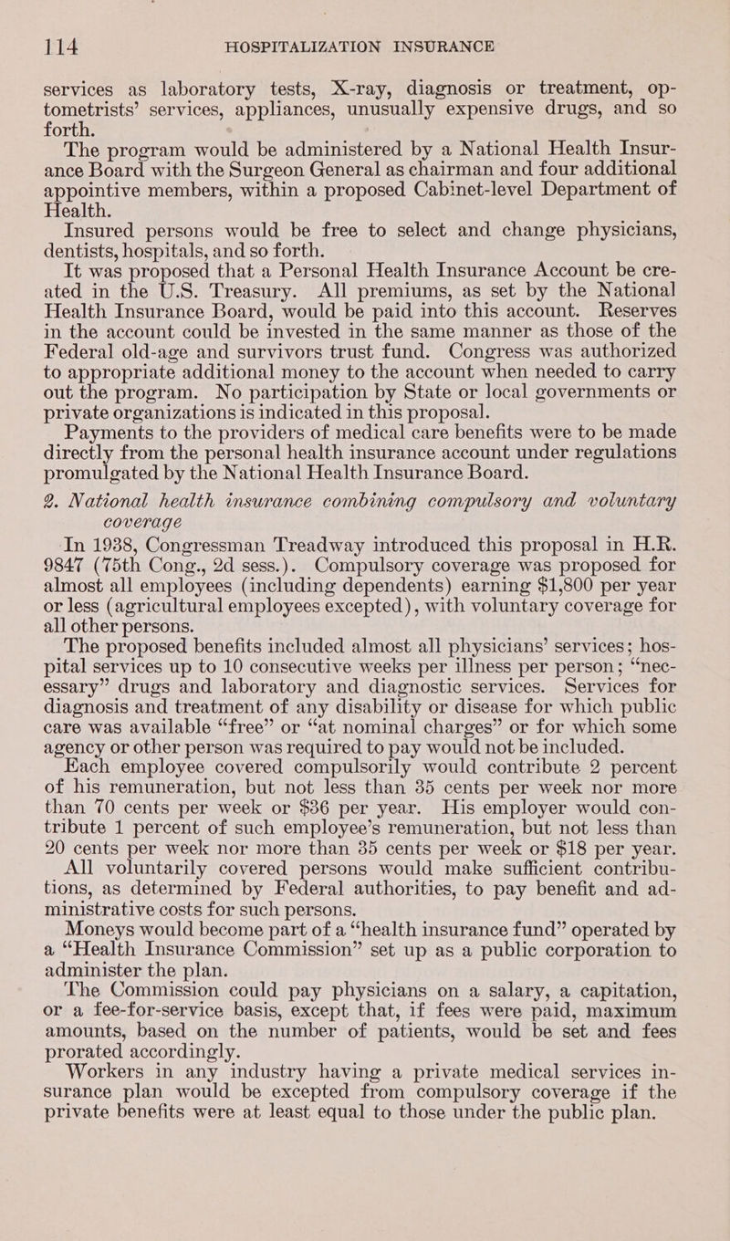 services as laboratory tests, X-ray, diagnosis or treatment, op- tometrists’ services, appliances, unusually expensive drugs, and so forth. The program would be administered by a National Health Insur- ance Board with the Surgeon General as chairman and four additional appointive members, within a proposed Cabinet-level Department of Health. Insured persons would be free to select and change physicians, dentists, hospitals, and so forth. It was proposed that a Personal Health Insurance Account be cre- ated in the U.S. Treasury. All premiums, as set by the National Health Insurance Board, would be paid into this account. Reserves in the account could be invested in the same manner as those of the Federal old-age and survivors trust fund. Congress was authorized to appropriate additional money to the account when needed to carry out the program. No participation by State or local governments or private organizations is indicated in this proposal. Payments to the providers of medical care benefits were to be made directly from the personal health insurance account under regulations promulgated by the National Health Insurance Board. 2. National health insurance combining compulsory and voluntary coverage In 1938, Congressman Treadway introduced this proposal in H.R. 9847 (75th Cong., 2d sess.). Compulsory coverage was proposed for almost all employees (including dependents) earning $1,800 per year or less (agricultural employees excepted), with voluntary coverage for all other persons. The proposed benefits included almost all physicians’ services; hos- pital services up to 10 consecutive weeks per illness per person; ‘“nec- essary” drugs and laboratory and diagnostic services. Services for diagnosis and treatment of any disability or disease for which public care was available “free” or “at nominal charges” or for which some agency or other person was required to pay would not be included. Each employee covered compulsorily would contribute 2 percent of his remuneration, but not less than 35 cents per week nor more than 70 cents per week or $36 per year. His employer would con- tribute 1 percent of such employee’s remuneration, but not less than 20 cents per week nor more than 35 cents per week or $18 per year. All voluntarily covered persons would make sufficient contribu- tions, as determined by Federal authorities, to pay benefit and ad- ministrative costs for such persons. Moneys would become part of a “health insurance fund” operated by a “Health Insurance Commission” set up as a public corporation to administer the plan. The Commission could pay physicians on a salary, a capitation, or a fee-for-service basis, except that, if fees were paid, maximum amounts, based on the number of patients, would be set and fees prorated accordingly. Workers in any industry having a private medical services in- surance plan would be excepted from compulsory coverage if the private benefits were at least equal to those under the public plan.