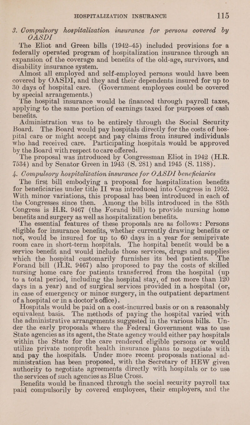 3. Compulsory hospitalization imsurance for persons covered by OASDI The Eliot and Green bills (1942-45) included provisions for a federally operated program of hospitalization insurance through an expansion of the coverage and benefits of the old-age, survivors, and disability insurance system. Almost all employed and self-employed persons would have been covered by OASDI, and they and their dependents insured for up to 30 days of hospital care. (Government employees could be covered by special arrangements. ) Lhe hospital insurance would be financed through payroll taxes, applying to the same portion of earnings taxed for purposes of cash benefits. Administration was to be entirely through the Social Security Board. 'The Board would pay hospitals directly for the costs of hos- pital care or might accept and pay claims from insured individuals who had received care. Participating hospitals would be approved by the Board with respect to care offered. The proposal was introduced by Congressman Eliot in 1942 (H.R. 7534) and by Senator Green in 1948 (S. 281) and 1945 (S. 1188). 4. Compulsory hospitalization insurance for OASDI beneficiaries The first bill embodying a proposal for hospitalization benefits for beneficiaries under title II was introduced into Congress in 1952. With minor variations, this proposal has been introduced in each of the Congresses since then. Among the bills introduced in the 85th Congress is H.R. 9467 (the Forand bill) to provide nursing home benefits and surgery as well as hospitalization benefits. The essential features of these proposals are as follows: Persons eligible for insurance benefits, whether currently drawing benefits or not, would be insured for up to 60 days in a year for semiprivate room care in short-term hospitals. The hospital benefit would be a service benefit and would include those services, drugs and supplies which the hospital customarily furnishes its bed patients. The Forand bill (H.R. 9467) also proposed to pay the costs of skilled nursing home care for patients transferred from the hospital (up to a total period, including the hospital stay, of not more than 120 days in a year) and of surgical services provided in a hospital (or, in case of emergency or minor surgery, in the outpatient department of a hospital or in a doctor’s office). 3 Hospitals would be paid on a cost-incurred basis or on a reasonably equivalent basis. The methods of paying the hospital varied with the administrative arrangements suggested in the various bills. Un- der the early proposals where the Federal Government was to use State agencies as its agent, the State agency would either pay hospitals within the State for the care rendered eligible persons or would utilize private nonprofit health insurance plans to negotiate with and pay the hospitals. Under more recent proposals national ad- ministration has been proposed, with the Secretary of HEW given authority to negotiate agreements directly with hospitals or to use the services of such agencies as Blue Cross. Benefits would be financed through the social security payroll tax paid compulsorily by covered employees, their employers, and the