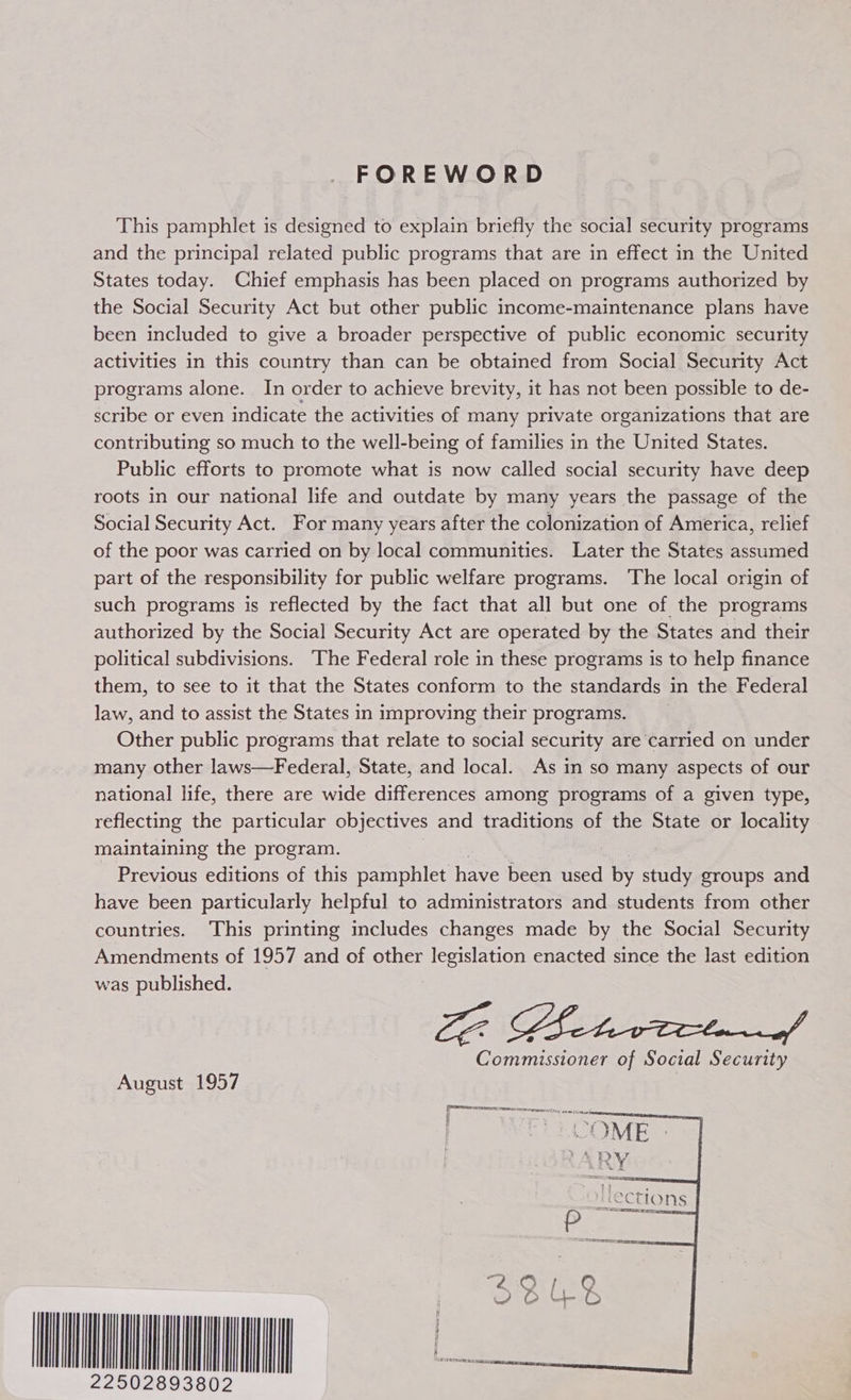 FOREWORD This pamphlet is designed to explain briefly the social security programs and the principal related public programs that are in effect in the United States today. Chief emphasis has been placed on programs authorized by the Social Security Act but other public income-maintenance plans have been included to give a broader perspective of public economic security activities in this country than can be obtained from Social Security Act programs alone. In order to achieve brevity, it has not been possible to de- scribe or even indicate the activities of many private organizations that are contributing so much to the well-being of families in the United States. Public efforts to promote what is now called social security have deep roots in our national life and outdate by many years the passage of the Social Security Act. For many years after the colonization of America, relief of the poor was carried on by local communities. Later the States assumed part of the responsibility for public welfare programs. The local origin of such programs is reflected by the fact that all but one of the programs authorized by the Social Security Act are operated by the States and their political subdivisions. ‘The Federal role in these programs is to help finance them, to see to it that the States conform to the standards in the Federal law, and to assist the States in improving their programs. __ Other public programs that relate to social security are carried on under many other laws—Federal, State, and local. As in so many aspects of our national life, there are wide differences among programs of a given type, reflecting the particular objectives and traditions of the State or locality maintaining the program. Previous editions of this pamphlet have been used bs: fa, groups and have been particularly helpful to administrators and students from other countries. ‘This printing includes changes made by the Social Security Amendments of 1957 and of other legislation enacted since the last edition was published. Commissioner of Social Security August 1957 fronton mommies see + §   1LeECtIONS WNW