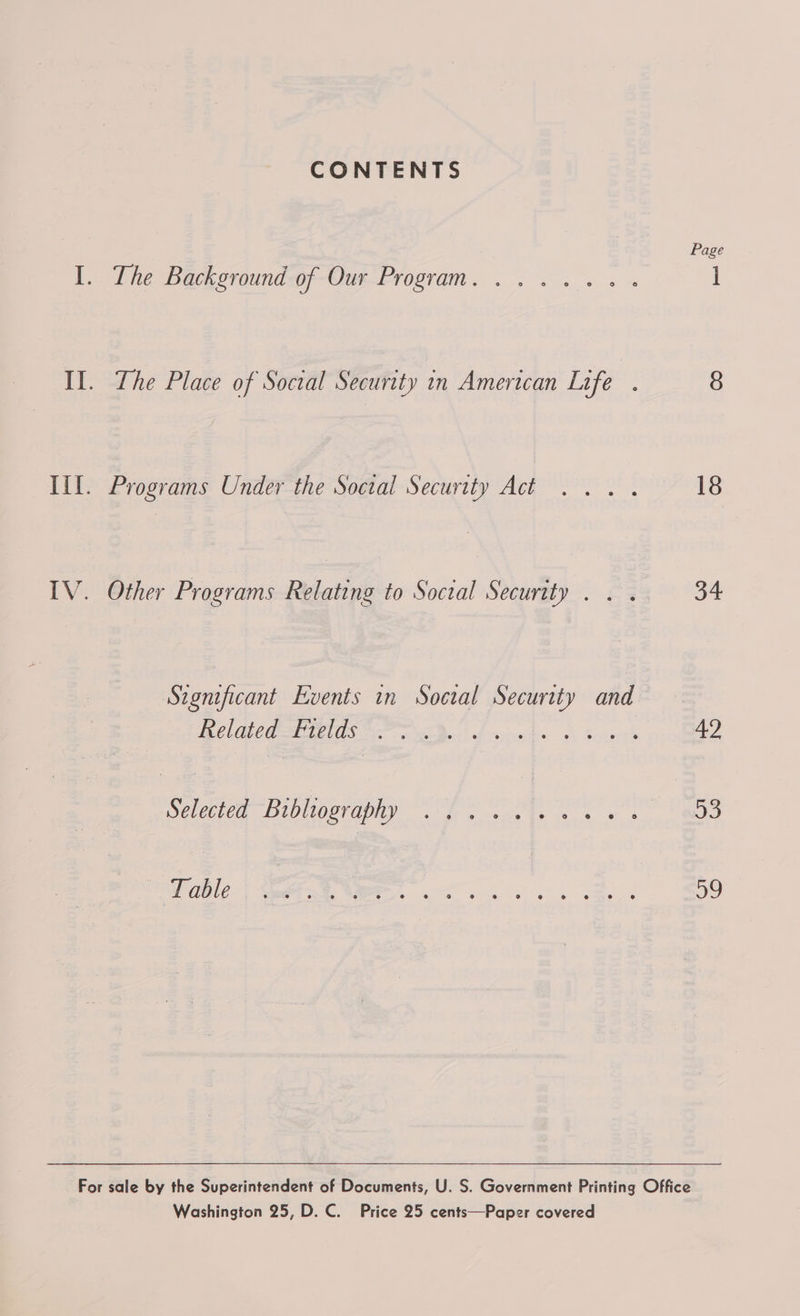 CONTENTS Page I, The Backoroundwf-Our-Program. ... 4.4 ] Il. The Place of Social Security in American Life . 8 Til. Programs Under the Soctal Security Act 18 IV. Other Programs Relating to Social Security . . . 34 Seonificant Events in Socal Security and BC CG ete Oe ee Darl dvgnoks A toute oo) Selected Dibliosraphy ho 4s ee wt BOD Waele 1 Sei WR ee se wk Bey o9 For sale by the Superintendent of Documents, U. S. Government Printing Office Washington 25, D.C. Price 25 cents—Paper covered