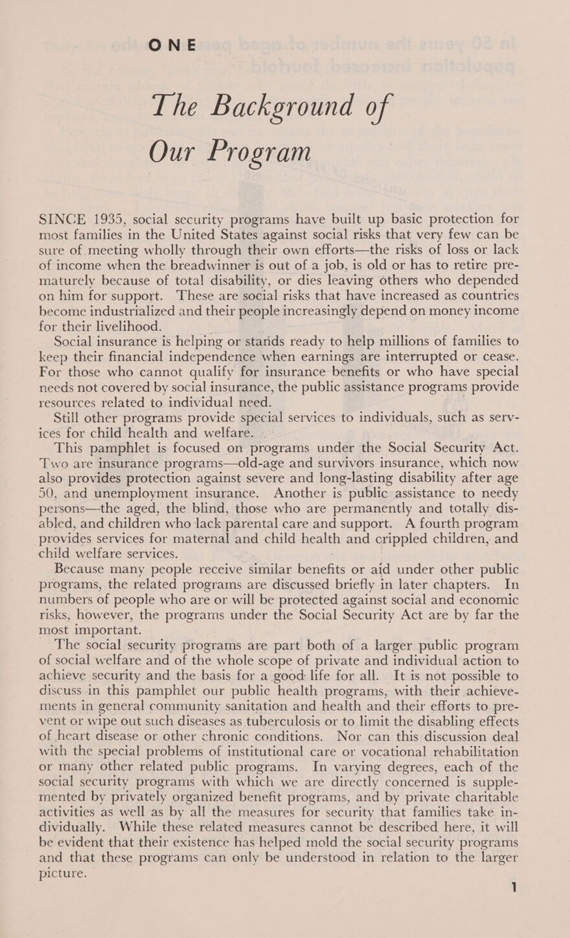 ONE The Background i Our Program SINCE 1935, social security programs have built up basic protection for most families in the United States against social risks that very few can be sure of meeting wholly through their own efforts—the risks of loss or lack of income when the breadwinner is out of a job, is old or has to retire pre- maturely because of total disability, or dies leaving others who depended on him for support. These are social risks that have increased as countries become industrialized and their pple increasingly depend on money income for their livelihood. Social insurance is helping or starids ready to help millions of families to keep their financial independence when earnings are interrupted or cease. For those who cannot qualify for insurance benefits or who have special needs not covered by social insurance, the public assistance programs provide resources related to individual need. Still other programs provide special services to individuals, such as serv- ices for child health and welfare. This pamphlet is focused on programs under the Social Security Act. Two are insurance programs—old-age and survivors insurance, which now also provides protection against severe and long-lasting disability after age 50, and unemployment insurance. Another is public assistance to needy persons—the aged, the blind, those who are permanently and totally dis- abled, and children who lack parental care and support. A fourth program provides services for maternal and child ae and crippled children, and child welfare services. Because many people receive similar eas: or aid under other public programs, the related programs are discussed briefly in later chapters. In numbers of people who are or will be protected against social and economic risks, however, the programs under the Social Security Act are by far the most important. — The social security programs are part both of a larger public program of social welfare and of the whole scope of private and individual action to achieve security and the basis for a good: life for all. It is not possible to discuss.in this pamphlet our public health programs, with their achieve- ments in general community sanitation and health and their efforts to pre- vent or wipe out such diseases as tuberculosis or to limit the disabling effects of heart disease or other chronic conditions. Nor can this discussion deal with the special problems of institutional care or vocational rehabilitation or many other related public programs. In varying degrees, each of the social security programs with which we are directly concerned is supple- mented by privately organized benefit programs, and by private charitable activities as well as by all the measures for security that families take in- dividually. While these related measures cannot be described here, it will be evident that their existence has helped mold the social security programs and that these programs can only be understood in relation to the larger picture.
