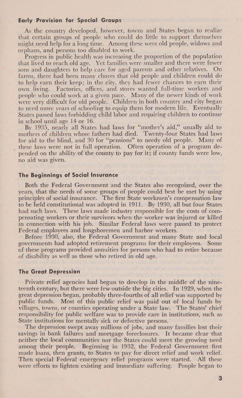 Early Provision for Special Groups As the country developed, however, towns and States began to realize that certain groups of people who could do little to support themselves might need help for a long time. Among these were old people, widows and orphans, and persons too disabled to work. Progress in public health was increasing the proportion of the population that lived to reach old age. Yet families were smaller and there were fewer sons and daughters to help care for aged parents and other relatives. On farms, there had been many chores that old people and children could do to help earn their keep; in the city, they had fewer chances to earn their own living. Factories, offices, and stores wanted full-time workers and people who could work at a given pace. Many of the newer kinds of work were very difficult for old people. Children in both country and city began to need more years of schooling to equip them for modern life. Eventually States passed laws forbidding child labor and requiring children to continue in school until age 14 or 16. By 1935, nearly all States had laws for “mother’s aid,” usually aid to mothers of children whose fathers had died. Twenty-four States had laws for aid to the blind, and 30 for “pensions” to needy old people. Many of these laws were not in full operation. Often operation of a program de- pended on the ability of the carats to pay for it; if county funds were low, no aid was given. | The Beginnings of Social Insurance Both the Federal Government and the States also recognized, over the years, that the needs of some groups of people could best be met by using principles of social insurance. The first State workmen’s compensation law to be held constitutional was adopted in 1911. By 1930, all but four States had such laws. These laws made industry responsible for the costs of com- pensating workers or their survivors when the worker was injured or killed in connection with his job. Similar Federal laws were passed to protect Federal employees and longshoremen and harbor workers. Before 1930, also, the Federal Government and many State and local governments had adopted retirement programs for their employees. Some of these programs provided annuities for persons who had to retire because of disability as well as those who retired in old age. Private relief agencies had bee aN to develop in the middle of the nine- teenth century, but there were few outside the big cities. In 1929, when the great depression began, probably three-fourths of all relief was supported by public funds. Most of this public relief was paid out of local funds by villages, towns, or counties operating under a State law. The States’ chief responsibility for public welfare was to provide care in institutions, such as State institutions for mentally sick or defective persons. The depression swept away millions of jobs, and many families lost their savings in bank failures and mortgage foreclosures. It became clear that neither the local communities nor the States could meet the growing need made loans, then grants, to States to pay for direct relief and work relief. Then special Federal emergency relief programs were started. All these were efforts to lighten existing and immediate suffering. People began to