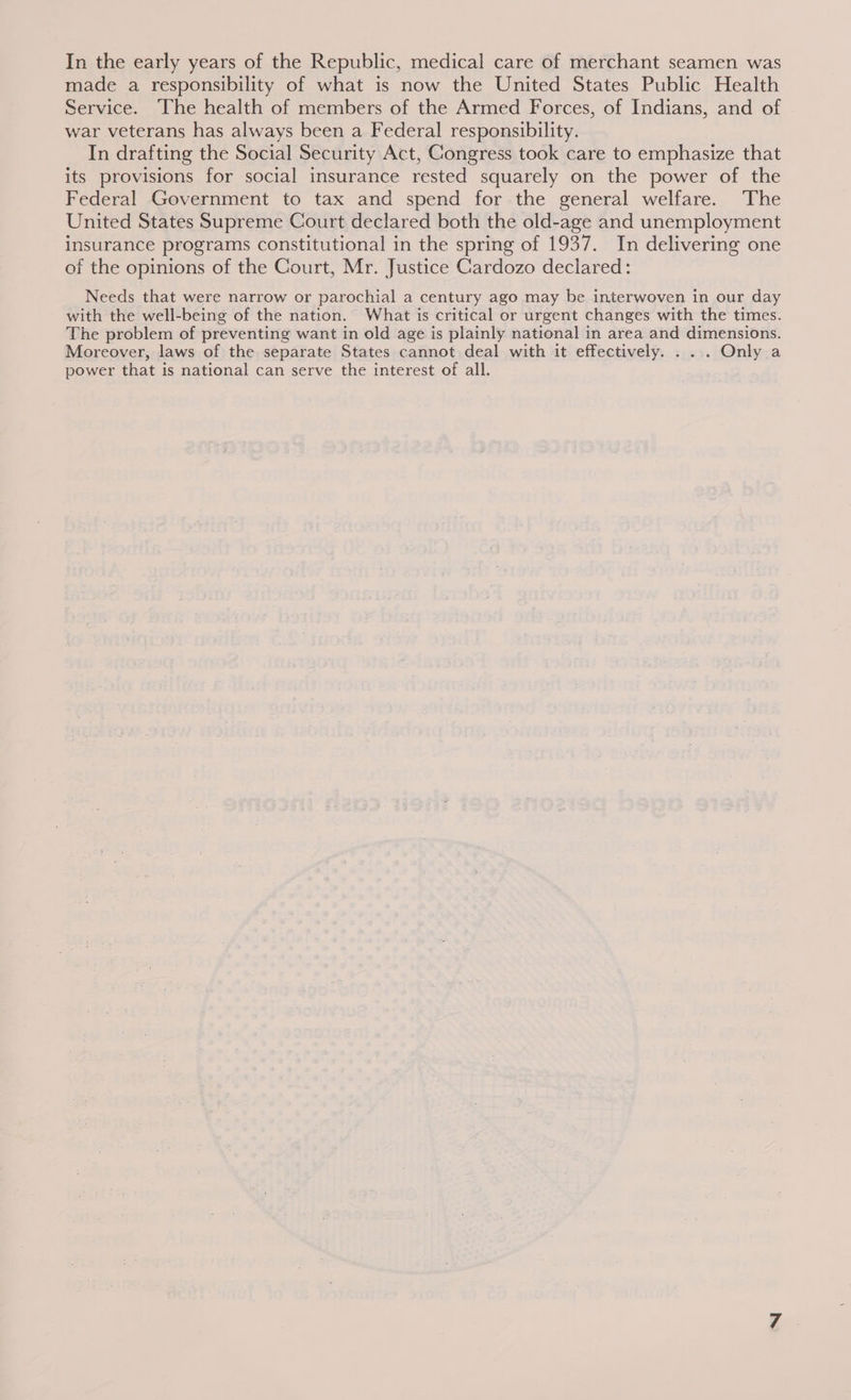 In the early years of the Republic, medical care of merchant seamen was made a responsibility of what is now the United States Public Health Service. The health of members of the Armed Forces, of Indians, and of war veterans has always been a Federal responsibility. In drafting the Social Security Act, Congress took care to emphasize that its provisions for social insurance rested squarely on the power of the Federal Government to tax and spend for the general welfare. The United States Supreme Court declared both the old-age and unemployment insurance programs constitutional in the spring of 1937. In delivering one of the opinions of the Court, Mr. Justice Cardozo declared: Needs that were narrow or parochial a century ago may be interwoven in our day with the well-being of the nation. What is critical or urgent changes with the times. The problem of preventing want in old age is plainly national in area and dimensions. Moreover, laws of the separate States cannot deal with it effectively. . .. Only a power that is national can serve the interest of all.