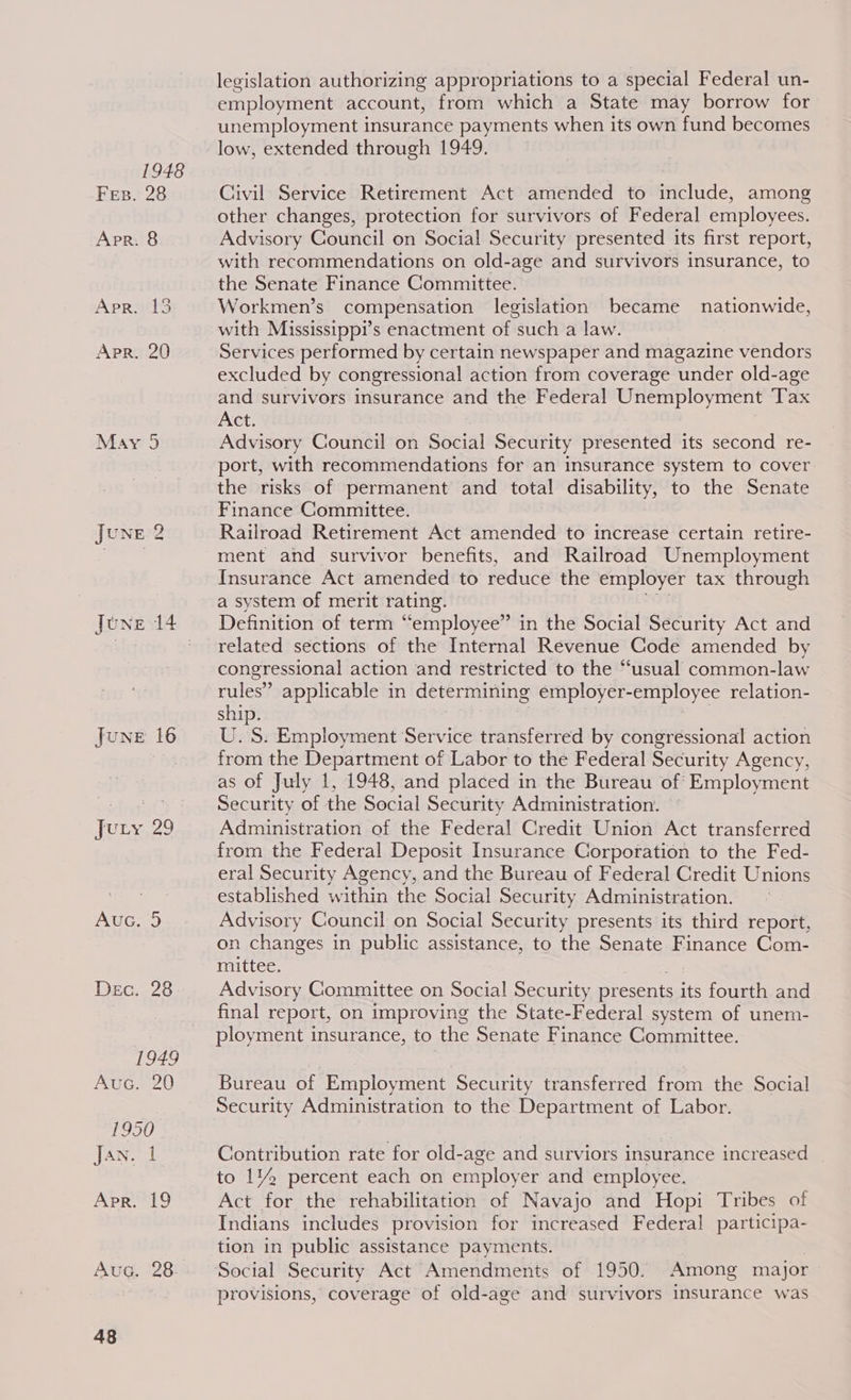 1948 Fes. 28 Apr. 8 Apr. 13 APR. 20 May 9 JUNE 2 June 16 Jury, 29 Auc. 5 Dec. 28 1949 Auc. 20 T990 Jan. I Apr. 19 Auc. 28 48 legislation authorizing appropriations to a special Federal un- employment account, from which a State may borrow for unemployment insurance payments when its own fund becomes low, extended through 1949. Civil Service Retirement Act amended to include, among other changes, protection for survivors of Federal employees. Advisory Council on Social Security presented its first report, with recommendations on old-age and survivors insurance, to the Senate Finance Committee. Workmen’s compensation legislation became nationwide, with Mississippi’s enactment of such a law. Services performed by certain newspaper and magazine vendors excluded by congressional action from coverage under old-age and survivors insurance and the Federal Unemployment Tax Act, Advisory Council on Social Security presented its second re- port, with recommendations for an insurance system to cover the risks of permanent and total disability, to the Senate Finance Committee. Railroad Retirement Act amended to increase certain retire- ment and survivor benefits, and Railroad Unemployment Insurance Act amended to reduce the employer tax through a system of merit rating. Definition of term “employee” in the Social Security Act and related sections of the Internal Revenue Code amended by congressional action and restricted to the “usual common-law rules’ applicable in determining employer-employee relation- ship. | tf | Oe. U.S. Employment Service transferred by congressional action from the Department of Labor to the Federal Security Agency, as of July 1, 1948, and placed in the Bureau of Employment Security of the Social Security Administration. Administration of the Federal Credit Union Act transferred from the Federal Deposit Insurance Corporation to the Fed- eral Security Agency, and the Bureau of Federal Credit Unions established within the Social Security Administration. Advisory Council on Social Security presents its third report, on changes in public assistance, to the Senate Finance Com- mittee. Advisory Committee on Social Security presents its fourth and final report, on improving the State-Federal system of unem- ployment insurance, to the Senate Finance Committee. Bureau of Employment Security transferred from the Social Security Administration to the Department of Labor. Contribution rate for old-age and surviors insurance increased to 1% percent each on employer and employee. Act for the rehabilitation of Navajo and Hopi Tribes of Indians includes provision for increased Federal participa- tion in public assistance payments. | Social Security Act Amendments of 1950. Among major provisions, coverage of old-age and survivors insurance was