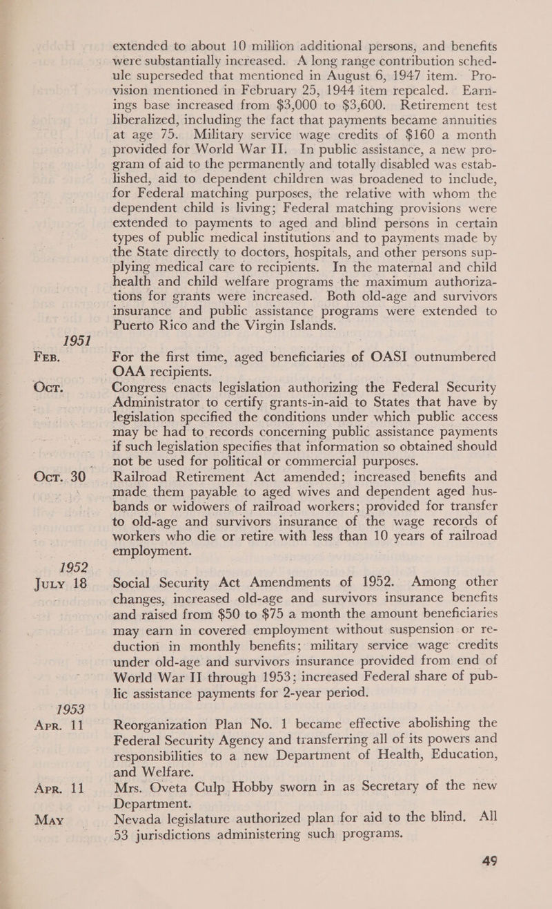 1951 FE. Oct. Juty 18 Apr. 11 Apr. 11 May | extended to about 10 million additional persons, and benefits ule superseded that mentioned in August 6, 1947 item. Pro- vision mentioned in February 25, 1944 item repealed. Earn- ings base increased from $3,000 to $3,600. Retirement test liberalized, including the fact that payments became annuities provided for World War II. In public assistance, a new pro- gram of aid to the permanently and totally disabled was estab- lished, aid to dependent children was broadened to include, for Federal matching purposes, the relative with whom the dependent child is living; Federal matching provisions were types of public medical institutions and to payments made by plying medical care to recipients. In the maternal and child health and child welfare programs the maximum authoriza- tions for grants were increased. Both old-age and survivors insurance and public assistance programs were extended to Puerto Rico and the Virgin Islands. For the ee time, aged beneficiaries of OASI outnumbered Congress enacts legislation authorizing the Federal Security Administrator to certify grants-in-aid to States that have by legislation specified the conditions under which public access may be had to records concerning public assistance payments if such legislation specifies that information so obtained should not be used for political or commercial purposes. bands or widowers of railroad workers; provided for transfer to old-age and survivors insurance of the wage records of workers who die or retire with less than 10 years of railroad San enent. sine ‘Security Act Amendments of 1952. Among other changes, increased. old-age and survivors insurance benefits and raised from $50 to $75 a month the amount beneficiaries may earn in covered employment without suspension or re- duction in monthly benefits; military service wage credits lic assistance payments for 2-year period. Reorganization Plan No. 1 became effective abolishing the Federal Security Agency and tiansferring all of its powers and responsibilities to a new Department of Health, Education, and Welfare. | Mrs. Oveta Culp Hobby sworn in as Secretary of the new Department. Nevada legislature authorized plan for aid to the blind, All 53 jurisdictions administering such programs.