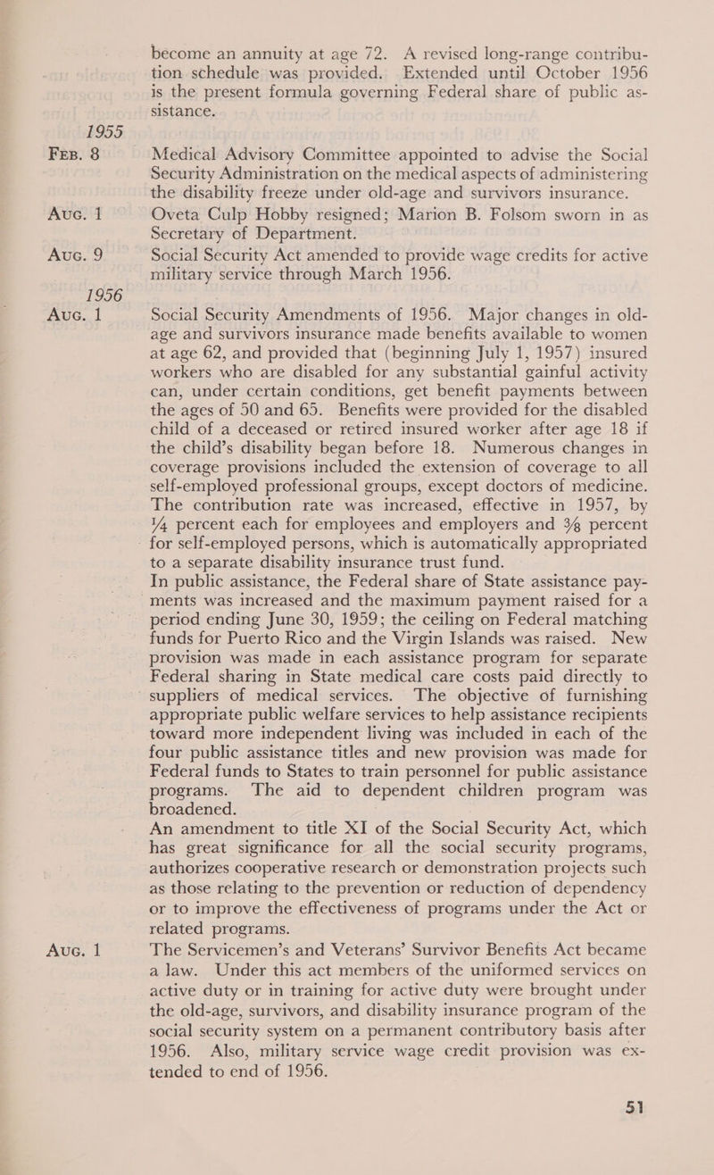 1955 Fes. 8 Aue. 1 AUG. 9 1956 Aue. | Aue. 1 become an annuity at age 72. A revised long-range contribu- tion schedule was provided. Extended until October 1956 is the present formula governing Federal share of public as- sistance. Medical Advisory Committee appointed to advise the Social Security Administration on the medical aspects of administering the disability freeze under old-age and survivors insurance. Oveta Culp Hobby resigned; Marion B. Folsom sworn in as Secretary of Department. Social Security Act amended to provide wage credits for active military service through March 1956. Social Security Amendments of 1956. Major changes in old- age and survivors insurance made benefits available to women at age 62, and provided that (beginning July 1, 1957) insured workers who are disabled for any substantial gainful activity can, under certain conditions, get benefit payments between the ages of 50 and 65. Benefits were provided for the disabled child of a deceased or retired insured worker after age 18 if the child’s disability began before 18. Numerous changes in coverage provisions included the extension of coverage to all self-employed professional groups, except doctors of medicine. The contribution rate was increased, effective in 1957, by 1% percent each for employees and employers and 3% percent to a separate disability insurance trust fund. In public assistance, the Federal share of State assistance pay- period ending June 30, 1959; the ceiling on Federal matching funds for Puerto Rico and the Virgin Islands was raised. New provision was made in each assistance program for separate Federal sharing in State medical care costs paid directly to appropriate public welfare services to help assistance recipients toward more independent living was included in each of the four public assistance titles and new provision was made for Federal funds to States to train personnel for public assistance programs. The aid to dependent children program was broadened. An amendment to title XI of the Social Security Act, which has great significance for all the social security programs, authorizes cooperative research or demonstration projects such as those relating to the prevention or reduction of dependency or to improve the effectiveness of programs under the Act or related programs. The Servicemen’s and Veterans’ Survivor Benefits Act became a law. Under this act members of the uniformed services on active duty or in training for active duty were brought under the old-age, survivors, and disability insurance program of the social security system on a permanent contributory basis after 1956. Also, military service wage credit provision was ex- tended to end of 1956.