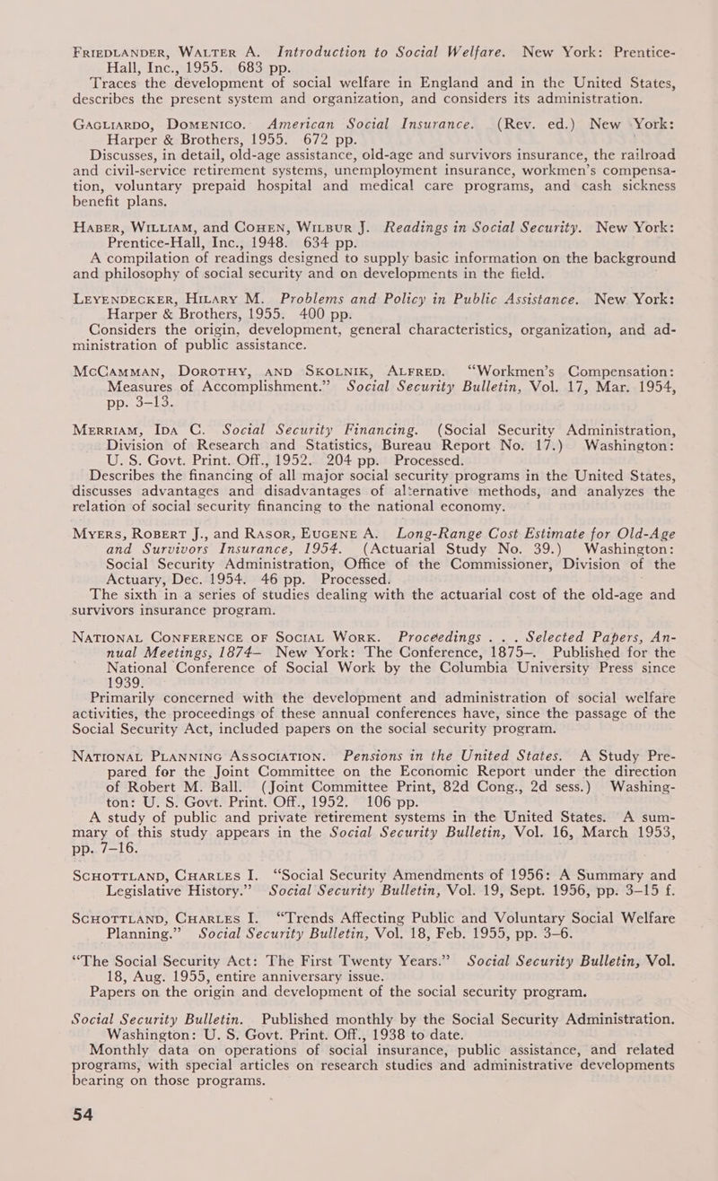 FRIEDLANDER, WALTER A. Introduction to Social Welfare. New York: Prentice- Hall, Inc., 1955. 683 pp. Traces the development of social welfare in England and in the United States, describes the present system and organization, and considers its administration. GAGLIARDO, Domenico. American Social Insurance. (Rev. ed.) New York: Harper & Brothers, 1955. 672 pp. : Discusses, in detail, old-age assistance, old-age and survivors insurance, the railroad and civil-service retirement systems, unemployment insurance, workmen’s compensa- tion, voluntary prepaid hospital and medical care programs, and cash sickness benefit plans. Haser, WILLIAM, and CoHEN, WiLBurR J. Readings in Social Security. New York: Prentice-Hall, Inc., 1948. 634 pp. A compilation of readings designed to supply basic information on the background and philosophy of social security ‘and on developments in the field. LEYENDECKER, HitAry M. Problems and Policy in Public Assistance. New. York: Harper & Brothers, 1955. 400 pp. Considers the origin, development, general characteristics, organization, and ad- ministration of public assistance. McCamMAN, DorotHy, AND SKOLNIK, ALFRED. ‘“Workmen’s Compensation: Measures of Accomplishment.” Social Security Bulletin, Vol. 17, Mar. 1954, pp. 3-13. MerriAM, IDA C. Social Security Financing. (Social Security Administration, Division of Research and Statistics, Bureau Report No. 17.) Washington: U. S. Govt. Print. Off., 1952. 204 pp. Processed. Describes the financing of all major social security programs in the United States, discusses advantages and disadvantages of alternative methods, and analyzes the relation of social security financing to the national economy. MYERS, ROBERT J., and RAsor, EuGENE A. Long-Range Cost Estimate for Old-Age and Survivors Insurance, 1954. (Actuarial Study No. 39.) Washington: Social Security Administration, Office of the Commissioner, Division of the Actuary, Dec. 1954. 46 pp. Processed. The sixth in a series of studies dealing with the actuarial cost of the old-age and survivors insurance program. NATIONAL CONFERENCE OF SocrAL Work. Proceedings . .. Selected Papers, An- nual Meetings, 1874-— New York: The Conference, 1875-. Published for the National Conference of Social Work by the Columbia University Press since 1939. Primarily concerned with the development and administration of social welfare activities, the proceedings of these annual conferences have, since the passage of the Social Security Act, included papers on the social security program. NATIONAL PLANNING ASSOCIATION. Pensions in the United States. A Study Pre- pared for the Joint Committee on the Economic Report under the direction of Robert M. Ball. (Joint Committee Print, 82d Cong., 2d sess.) Washing- ton: U.S. Govt. Print. Off., 1952. 106 pp. A study of public and private retirement systems in the United States: A sum- eee of this study appears in the Social Security Bulletin, Vol. 16, March 1953, p. 7-16. SCHOTTLAND, CHARLES I. “Social Security Amendments of 1956: A Summary and Legislative History.” Social Security Bulletin, Vol. 19, Sept. 1956, pp. 3-15 f. SCHOTTLAND, CHARLES I. “Trends Affecting Public and Voluntary Social Welfare Planning.” Social Security Bulletin, Vol. 18, Feb. 1955, pp. 3-6. “The Social Security Act: The First Twenty Years.” Social Security Bulletin, Vol. 18, Aug. 1955, entire anniversary issue. Papers on the origin and development of the social security program. Soctal Security Bulletin. Published monthly by the Social Security Administration. Washington: U.S. Govt. Print. Off., 1938 to date. Monthly data on operations of social insurance, public assistance, and related programs, with special articles on research studies and administrative developments bearing on those programs.
