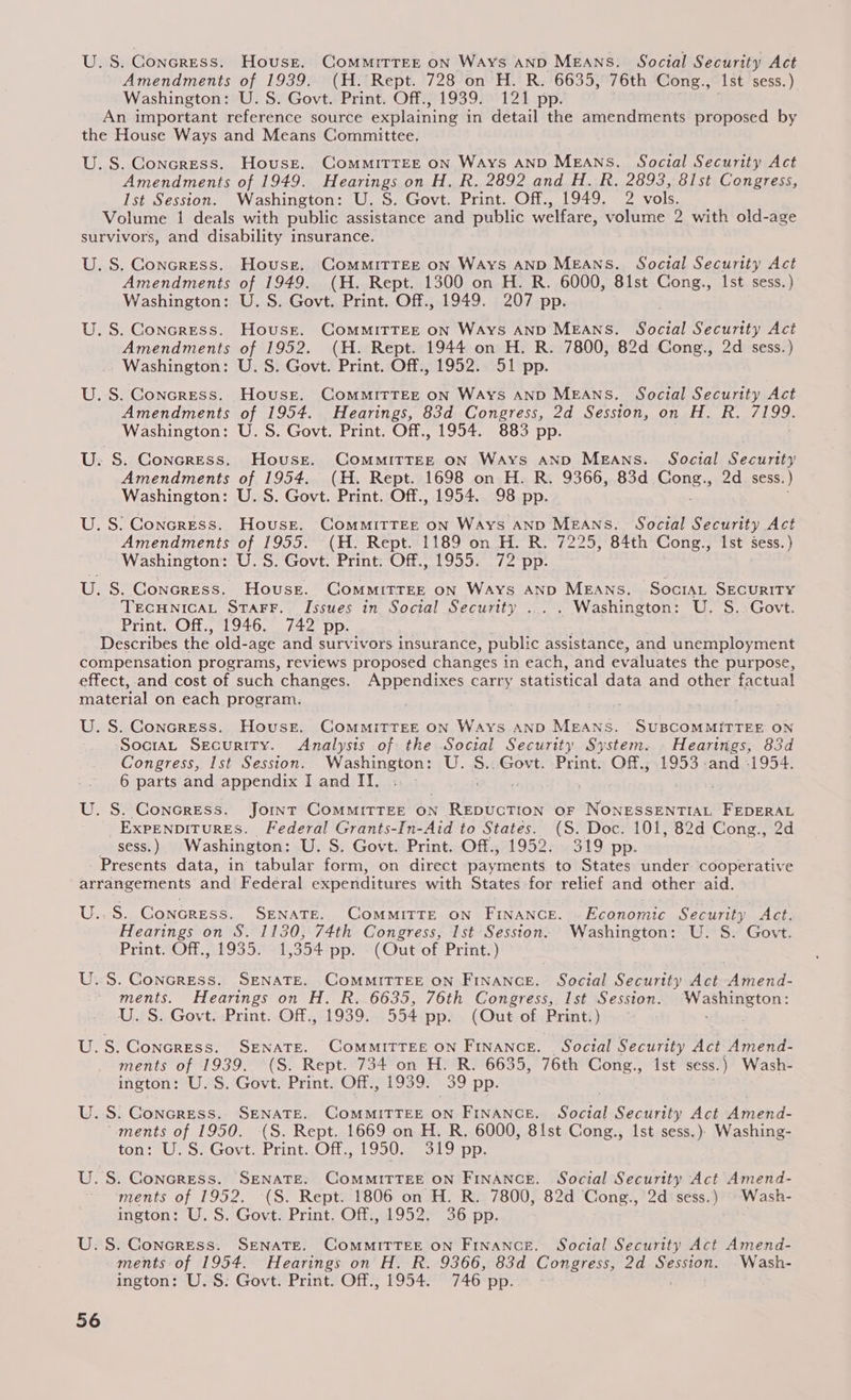 U.S. Goncress. House. Committee on Ways AND MEANS, Social Security Act Amendments of 1939. (H. Rept. 728 on H. R. 6635, 76th Cong., Ast sess.) Washington: U. S. Govt. Print. Off., 1939. 121 pp. An important reference source explaining i in detail the amendments proposed by the House Ways and Means Committee. U.S. Concress. House. Committee on Ways AND MEANS. Social Security Act Amendments of 1949. Hearings on H. R. 2892 and H. R. 2893, 61st Congress, lst Session. Washington: U. S. Govt. Print. Off., 1949. 2 vols. Volume 1 deals with public assistance and public welfare, volume 2 with old-age survivors, and disability insurance. U. S. Concress. House. ComMmitTEE on Ways AND MEANS. Social Security Act Amendments of 1949. (H. Rept. 1300 on H. R. 6000, 81st Cong., Ist sess.) Washington: U. S. Govt. Print. Off., 1949. 207 pp. U. S. Concress. House. ComMmitTEE on Ways AND MEANS. Social Securtty Act Amendments of 1952. (H. Rept. 1944 on H. R. 7800, 82d Cong., 2d sess.) Washington: U.S. Govt. Print. Off., 1952. 51 pp. U.S. Concress. House. ComMMITTEE ON Ways AND MEANS. Social Security Act Amendments of 1954. Hearings, 83d Congress, 2d Session, on H. R. 7199. Washington: U. S. Govt. Print. Off., 1954. 883 pp. U. S. Concress. House. Committee on Ways AND Means. Social Security Amendments of 1954. (H. Rept. 1698 on H. R. 9366, 83d Cones 2d sess. ) Washington: U.S. Govt. Print. Off., 1954. 98 pp. U.S: Concress. House. Committee on Ways AND Means. Social Security Act Amendments of 1955. (H. Rept. 1189 on H. R. 7225, 84th Cong., Ist sess.) Washington: U.S. Govt. Print. Off., 1955. 72 pp. U. S. Concress. House. COMMITTEE ON Ways AND MEANS. SociAL SECURITY TECHNICAL STAFF. Issues in Social Security ... . Washington: U. S..Govt. Print. Off., 1946. 742 pp. Describes the old-age and survivors insurance, public assistance, and unemployment compensation programs, reviews proposed changes i in each, and ev valuates the purpose, effect, and cost of such changes. Appendixes carry statistical data and other factual material on each program. U. S. Concress. House. COMMITTEE ON WaAys AND MEANS. SUBCOMMITTEE ON SociaL Security. Analysis of the Social Security System. Hearings, 83d Congress, Ist Session... Washington: U..S..Govt. Print. Off., 1953 -and -1954. 6 parts and appendix I and IT. . . U. S. Concress. Joint CoMMITTEE ON REDUCTION oF NONESSENTIAL FEDERAL EXPENDITURES. Federal Grants-In-Aid to States. (S. Doc. 101, 82d Cong., 2d _ sess.) Washington: U. S. Govt. Print. Off., 1952. 319 pp. - Presents data, in tabular form, on direct payments to States under cooperative arrangements and Federal expenditures with States for relief and other aid. U..S. Concress. SENATE. Committe oN Finance. . Economic Security Act. Hearings on S. 1130, 74th Congress, Ist Session. Washington: U. S. Govt. Print. Off., 1935. 1,354 pp. (Out of Print.) U.S. GConcress. SENATE. COMMITTEE ON FINANCE. Social Security Act Amend- ments. Hearings on H. R. 6635, 76th Congress, Ist SER ee Washington: U.S. Govt: Print. Off., 1939. 554 pp. (Out of Print. ) . ul S. Concress. SENATE. COMMITTEE ON FINANCE. Social Security Act Amend- ments of 1939. (S. Rept. 734 on H. R. 6635, 76th Cong., Ist sess.) Wash- ington: U.S. Govt. Print. Off., 1939. 39 pp. U.S: Concress. SENATE. COMMITTEE ON FINANCE. Soctal Security Act ‘dmend- “ments of 1950. (S. Rept. 1669 on H. R. 6000, 8lst Cong., Ist sess.)} Washing- ton: 3U) So Govt brint.Oir.. 19503 e319 pp. U.S. Concress. SENATE, ComMItTEE on FINANCE. Social Security Act Amend- ments of 1952. (S. Rept. 1806 on H. R. 7800, 82d Cong., 2d sess.) Wash- ington: U.S. Govt. Print. Off., 1952. 36 pp. U.S. Concress. SENATE. COMMITTEE ON FINANCE. Social Security Act Amend- ments of 1954. Hearings on H. R. 9366, 83d Congress, 2d Session. _Wash- ington: U.S. Govt. Print. Off., 1954. 746 pp.
