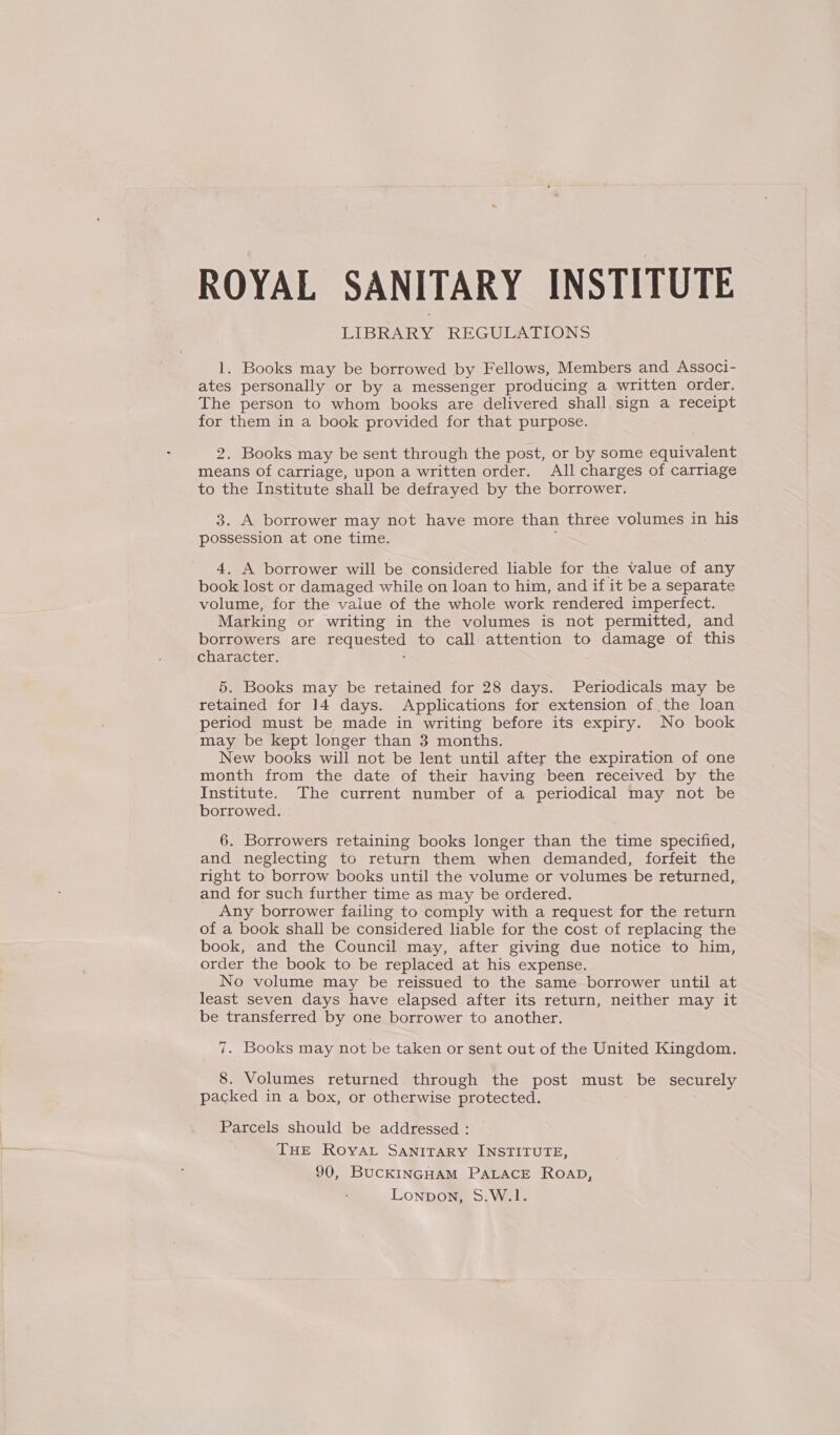 ROYAL SANITARY INSTITUTE LIBRARY REGULATIONS 1. Books may be borrowed by Fellows, Members and Associ- ates personally or by a messenger producing a written order. The person to whom books are delivered shall. sign a receipt for them in a book provided for that purpose. . Books may be sent through the post, or by some equivalent means of carriage, upon a written order. All charges of carriage to the Institute shall be defrayed by the borrower. 3. A borrower may not have more than three volumes in his possession at one time. 4. A borrower will be considered lable for the value of any book lost or damaged while on loan to him, and if it be a separate volume, for the value of the whole work rendered imperfect. Marking or writing in the volumes is not permitted, and borrowers are peqmectad to call attention to damage on this character. 5. Books may be retained for 28 days. Periodicals may be retained for 14 days. Applications for extension of the loan period must be made in writing before its expiry. No book may be kept longer than 3 months. New books will not be lent until after the expiration of one month from the date of their having been received by the Institute. The current number of a periodical may not be borrowed. 6. Borrowers retaining books longer than the time specified, and neglecting to return them when demanded, forfeit the right to borrow books until the volume or volumes be returned, and for such further time as may be ordered. Any borrower failing to comply with a request for the return of a book shall be considered liable for the cost of replacing the book, and the Council may, after giving due notice to him, order the book to be replaced at his expense. No volume may be reissued to the same borrower until at least seven days have elapsed after its return, neither may it be transferred by one borrower to another. — 7. Books may not be taken or sent out of the United Kingdom. 8. Volumes returned through the post must be securely packed in a box, or otherwise protected. Parcels should be addressed : THE Roya SANITARY INSTITUTE, 90, BUCKINGHAM PALACE Roap, Lonpon, S.W.1.