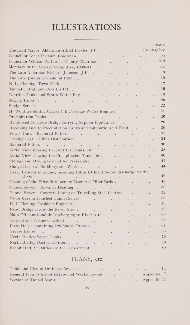 HUSA tioOnNs PAGE The Lord Mayor, Alderman Alfred Pickles, J.P. . ; : : . Frontispiece Councillor Jonas Pearson, Chairman 5 x1 Councillor William A. Leach, Deputy Chairman xiii Members of the Sewage Committee, 1930-31 XV The Late Alderman Richard Johnson, J.P. 8 The Late Joseph Garfield, M.Inst:C.E. 10 N. L. Fleming, Town Clerk 12 Tunnel Outfall and Detritus Pit 16 Detritus Tanks and Storm Water Bay 18 Mixing Tanks °. 20 Sludge Screens : 22 H. Wontner-Smith, M.Inst:C.E. oe Works puenee 24 Precipitation Tanks 26 Reinforced Concrete Bridge ene eaten Pipe Lines. 28 Receiving Bay to Precipitation Tanks and Sulphuric Acid Plant 30 Power Unit. Bacterial Filters 32 Driving Gear. Filter Distribution 34 Bacterial Filters 36 Aerial View showing the Detritus aks ete: 38 Aerial View showing the Precipitation Tanks, etc. 40 Storage and Drying Ground for Press Cake 42 Sludge Disposal Buildings and Works . : : , : : 44 Lake, 10 acres in extent, oes Filter Effluent before discharge to the River : , 46 Opening of the Fifty-t third acre of Bacterial Filter Beds. 48 Tunnel Sewer. Advance Heading : ‘ , 50 Tunnel Sewer. Concrete Lining on Travelling Steel Centres . 52 Motor Cars in Finished Tunnel Sewer 55 H. I. Fleming, Resident Engineer. 56 Road Bridge across the River Aire . 59 Main Effluent Conduit Discharging to River Aire 60 Corporation Village of Esholt 62 Press House containing 128 Sludge Presses. 64 Grease eee 66 North Bierley Septic T Tanks 76 North Bierley Bacterial Filters . 78 Esholt Hall, the Offices of the Donne 80 PEANS. etc, Table and Plan of Drainage Areas . F : : , : : 14 General Plan of Esholt Estate and Works ps Out. : ; , Appendix I Section of Tunnel Sewer . : ‘ : ‘ j : ‘ : - Appendix Il 1X