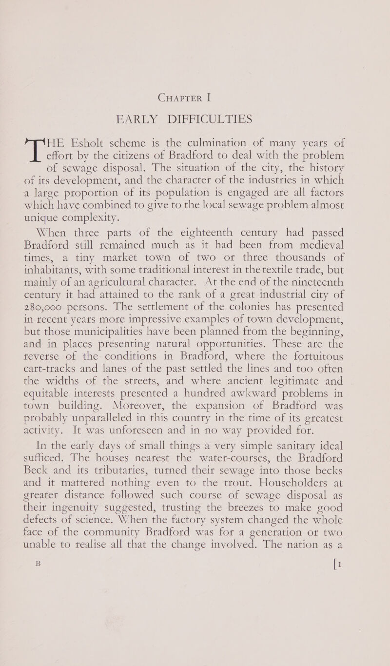 CHAPTER | BAIN DIFFICULTIES HE Esholt scheme is the culmination of many years of effort by the citizens of Bradford to deal with the problem of sewage disposal. The situation of the city, the history of its development, and the character of the industries in which a large proportion of its population is engaged are all factors which have combined to ceive to the local sewage problem almost unique complexity. When three parts of the eighteenth century had passed Bradford still remained much as it had been from medieval times, a tiny market town of two or three thousands of inhabitants, with some traditional interest in the textile trade, but mainly of an agricultural character. At the end of the nineteenth century it had attained to the rank of a great industrial city of 280,000 persons. The settlement of the colonies has presented in recent years more impressive examples of town development, but those municipalities have been planned from the beginning, and in places presenting natural opportunities. These ate the tevetse of the- conditions in Bradford, where the fortuitous catt-tracks and lanes of the past settled the lines and too often the widths of the streets, and where ancient legitimate and equitable interests presented a hundred awkward problems in town building. Moreover, the expansion of Bradford was probably unparalleled in this country in the time of its greatest activity. It was unforeseen and in no way provided for. In the early days of small things a very simple sanitary ideal suimiced.. Ihe houses meatest- the watet-coutses, the Bradford Beck and its tributaries, turned their sewage into those becks and it mattered nothing even to the trout. Householders at gteater distance followed such course of sewage disposal as their ingenuity suggested, trusting the breezes to make good defects of science. When the factory system changed the whole face of the community Bradford was for a generation or two unable to realise all that the change involved. The nation as a B [1